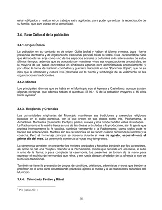 están obligados a realizar otros trabajos extra agrícolas, para poder garantizar la reproducción de
su familia, que aun queda en la comunidad.


3.4. Base Cultural de la población


3.4.1. Origen Étnico

La población en su conjunto es de origen Qulla (colla) y hablan el idioma aymara, cuya fuerte
presencia identitaria y de organización tradicional persiste hasta la fecha. Esta característica hace
que Achacachi se erija como uno de los espacios sociales y culturales más interesantes de estos
últimos tiempos; además que es conocido por mantener vivas sus organizaciones ancestrales, en
la mayoría de los casos convertidos en sindicatos agrarios pero administrados ancestralmente; y
por ultimo la fama de tradición combativa y guerrera traducida en los “Ponchos Rojos”; que no es
mas que la identidad y cultura viva plasmada en la fuerza y simbologia de la vestimenta de las
organizaciones tradicionales.

3.4.2. Idiomas

Los principales idiomas que se habla en el Municipio son el Aymara y Castellano; aunque existen
algunas personas que además hablan el quechua. El 93.1 % de la población mayores a 15 años
habla aymara5



3.4.3. Religiones y Creencias

Las comunidades originarias del Municipio mantienen sus tradiciones y creencias religiosas
basadas en el culto panteista, por lo que creen en sus dioses como Inti, Pachamama, lo
Achachilas. Montañas (Surucachi, Pachjiri), peñas, cuevas y ríos donde habitan estas divinidades.
La Pachamama o la madre tierra es una de las diosas articuladas a la producción, aún la gente que
profesa intensamente la fe católica, continúa venerando a la Pachamama, como siglos atrás lo
hacían sus antecesores. Muchas son las ceremonias en su honor: cuando comienza la siembra y la
cosecha. Pero el homenaje principal se observa durante el mes de agosto, especialmente el
primer día del mes. La ceremonia comienza a horas muy tempranas.

La ceremonia consiste en presentar los mejores productos y hacerlas bendecir por los curanderos,
así como de dar una “huajta u ofrenda” a la Pachamama, misma que consiste en una mesa, el sullo
y unto de la llama; y para completar la ceremonia, los presentes se toman de la mano para
expresar el espíritu de hermandad que reina, y en rueda danzan alrededor de la ofrenda al son de
la música tradicional.

También se tiene la presencia de grupos de católicos, cristianos, adventistas y otros que tienden a
proliferar en el área rural desarrollando prácticas ajenas al medio y a las tradiciones culturales del
Municipio.

3.4.4. Calendario Festivo y Ritual


5
    INE (censo 2001)


                                                 33
 