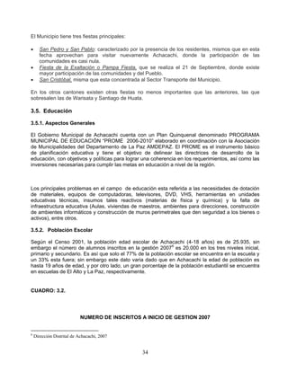 El Municipio tiene tres fiestas principales:

     San Pedro y San Pablo: caracterizado por la presencia de los residentes, mismos que en esta
      fecha aprovechan para visitar nuevamente Achacachi, donde la participación de las
      comunidades es casi nula.
     Fiesta de la Exaltación o Pampa Fiesta, que se realiza el 21 de Septiembre, donde existe
      mayor participación de las comunidades y del Pueblo.
     San Cristóbal, misma que esta concentrada al Sector Transporte del Municipio.

En los otros cantones existen otras fiestas no menos importantes que las anteriores, las que
sobresalen las de Warisata y Santiago de Huata.

3.5. Educación

3.5.1. Aspectos Generales

El Gobierno Municipal de Achacachi cuenta con un Plan Quinquenal denominado PROGRAMA
MUNICIPAL DE EDUCACIÓN “PROME 2006-2010” elaborado en coordinación con la Asociación
de Municipalidades del Departamento de La Paz AMDEPAZ. El PROME es el instrumento básico
de planificación educativa y tiene el objetivo de delinear las directrices de desarrollo de la
educación, con objetivos y políticas para lograr una coherencia en los requerimientos, así como las
inversiones necesarias para cumplir las metas en educación a nivel de la región.



Los principales problemas en el campo de educación esta referida a las necesidades de dotación
de materiales, equipos de computadoras, televisores, DVD, VHS, herramientas en unidades
educativas técnicas, insumos tales reactivos (materias de física y química) y la falta de
infraestructura educativa (Aulas, viviendas de maestros, ambientes para direcciones, construcción
de ambientes informáticos y construcción de muros perimetrales que den seguridad a los bienes o
activos), entre otros.

3.5.2. Población Escolar

Según el Censo 2001, la población edad escolar de Achacachi (4-18 años) es de 25.935, sin
embargo el número de alumnos inscritos en la gestión 20076 es 20.000 en los tres niveles inicial,
primario y secundario. Es así que solo el 77% de la población escolar se encuentra en la escuela y
un 33% esta fuera; sin embargo este dato varia dado que en Achacachi la edad de población es
hasta 19 años de edad, y por otro lado, un gran porcentaje de la población estudiantil se encuentra
en escuelas de El Alto y La Paz, respectivamente.


CUADRO: 3.2.




                            NUMERO DE INSCRITOS A INICIO DE GESTION 2007


6
    Dirección Distrital de Achacachi, 2007


                                                 34
 