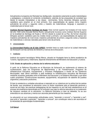 Actualmente el programa de Warisata fue desfigurado, rescatando solamente la parte metodológica
y pedagógica; y anulando el contenido contestatario, además de las propuestas de sociedad que
desde la escuela interpelaban a las clases dominantes, forma docentes bilingües aymará-
castellano para enseñar en el nivel primario. Con especialidades de egreso como maestro
polivalente de primer y segundo ciclos y maestro de matemáticas, lenguaje o expresión y
creatividad para el tercer ciclo.

Instituto Normal Superior Santiago de Huata: Esta normal superior fue fundada el 9 de marzo
del año 1930 como Escuela Norma Rural y actualmente funciona como Instituto Normal Superior
en la localidad de Santiago de Huata a 120 Km desde la ciudad de La Paz. Se forman docentes
bilingües aymará- castellano para los niveles inicial y primario. Las especialidades de egreso son
maestros polivalentes de nivel inicial, maestros polivalentes de primer y segundo ciclos y maestros
de matemáticas o ciencias naturales para tercer ciclo de primaria.

b. Universidades

La Universidad Publica de El Alto (UPEA): también tiene su sede rural en la cuidad intermedia
de Achacachi con las carreras de Derecho y Ciencia de la Educación.

c. Institutos

Instituto de superior tecnológico Wiñay Marca, ubicado en Huatajata tiene la oferta académica de
Turismo, Agropecuaria y Veterinaria; depende directamente del Ministerio de Educación y Cultura.

3.5.6. Grado de aplicación y efectos de la reforma educativa

A partir de la Reforma Educativa en el Municipio de Achacachi se implementa el sistema de
nuclearización, bajo los Programas de Mejoramiento y de Transformación, Programa de
Infraestructura Educativa, Equipamiento y Procesos Pedagógicos a través de los Gobiernos
Municipales; este último orientado a está fortalecer la infraestructura educativa del Municipio
mediante acuerdos graduales entre el Ministerio de Educación y el Gobierno Municipal y que tiene
cuatro propósitos: Construcciones escolares, equipamiento, recuperación de saberes de pueblos
originarios y educación productiva.

Si bien la asistencia a unidades educativas a mejorado en su cobertura por la actitud de los padres
de familia, que consideran la educación como un factor importante para el desarrollo personal y
social de sus hijos, las practicas pedagógicas de los maestros no son del todo satisfactorios en el
proceso de enseñanza aprendizaje por la confusión que trajo la reforma educativa en su pretensión
de introducir cambios en la educación. La Reforma Educativa si bien es debatida, no es aun
entendida en sus alcances y menos aun asumida plenamente por los maestros.

La educación en sus componentes actitudinales como: "aprender a convivir" y "aprender a ser",
que junto a "aprender a aprender", "aprender a conocer", aun constituyen retos a ser asumidos en
la necesidad de aprendizajes fundamentales.


3.6 Salud




                                                39
 