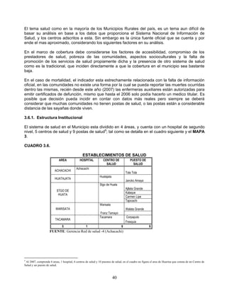 El tema salud como en la mayoría de los Municipios Rurales del país, es un tema aun difícil de
basar su análisis en base a los datos que proporciona el Sistema Nacional de Información de
Salud, y los centros adscritos a esta. Sin embargo es la única fuente oficial que se cuenta y por
ende el mas aproximado, considerando los siguientes factores en su análisis.

En el marco de cobertura debe considerarse los factores de accesibilidad, compromiso de los
prestadores de salud, pobreza de las comunidades, aspectos socioculturales y la falta de
promoción de los servicios de salud propiamente dicha y la presencia de otro sistema de salud
como es la tradicional, que inciden directamente a que la cobertura en el municipio sea bastante
baja.

En el caso de mortalidad, el indicador esta estrechamente relacionada con la falta de información
oficial, en las comunidades no existe una forma por la cual se pueda reportar las muertes ocurridas
dentro las mismas, recién desde este año (2007) las enfermeras auxiliares están autorizadas para
emitir certificados de defunción, mismo que hasta el 2006 solo podía hacerlo un medico titular. Es
posible que decisión pueda incidir en contar con datos más reales pero siempre se deberá
considerar que muchas comunidades no tienen postas de salud, o las postas están a considerable
distancia de las sayañas donde viven.

3.6.1. Estructura Institucional

El sistema de salud en el Municipio esta dividido en 4 áreas, y cuenta con un hospital de segundo
nivel, 5 centros de salud y 9 postas de salud9; tal como se detalla en el cuadro siguiente y el MAPA
3.

CUADRO 3.6.

                                                ESTABLECIMIENTOS DE SALUD
                             AREA             HOSPITAL            CENTRO DE             PUESTO DE
                                                                    SALUD                 SALUD
                                           Achacachi
                         ACHACACHI
                                                                                     Tola Tola
                                                               Huatajata
                         HUATAJATA
                                                                                     Jancko Amaya
                                                               Stgo de Huata
                                                                                     Ajllata Grande
                           STGO DE
                                                                                     Kalaque
                            HUATA
                                                                                     Carmen Lipe
                                                                                     Tajocachi
                                                               Warisata
                          WARISATA                                                   Walata Grande
                                                               Franz Tamayo
                                                               Tacamara              Corpaputo
                         TACAMARA
                                                                                     Frasquia
                               5                   1                             9                      9
                     FUENTE: Gerencia Red de salud -4 (Achacachi)




9
 Al 2007, comprende 6 areas, 1 hospital, 6 centros de salud y 10 puestos de salud, en el cuadro no figura el area de Huarina que consta de un Centro de
Salud y un puesto de salud.



                                                                           40
 