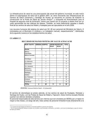 La infraestructura de salud es una preocupación del actual del gobierno municipal, en este marco
dentro el subprograma de salud de la gestión 2007, se viene renovando dos infraestructuras de
Centros de Salud (Tacamara y Santiago de Huata); se encuentra en proceso de licitación la
construcción de la Posta de Salud de Jancko Amaya10; y búsqueda de financiamiento para el
hospital de segundo nivel de Achacachi, mismo que cuenta con un proyecto a diseño final con un
costo aproximado de tres millones de dólares. También, se viene elaborando carpetas a diseño
final de los centros de salud de Watari y Huatajata para ser ejecutados en el año 2008.

Los recursos humanos del sistema de salud son 52; 48 son personal del Ministerio de Salud y 4
contratados por el Municipio (3 chóferes y un trabajador manual), respectivamente11; distribuidos
de la siguiente manera en los establecimientos de salud.


CUADRO 3.7.
                        RECURSOS HUMANOS SISTEMA DE SALUD ACHACACHI
                              RR.HH - Red Nº 4     GERENCIA HOSPITAL            CENTRO DE POSTA DE            TOTAL
                                                                                SALUD     SALUD

                              Gerente                          1                                                 1
                              Médicos                                   3                                        3
                              Especialistas
                              Médicos Generales                         3              5                         8

                              Odontólogos                               1                                        1
                              Lic. Enfermería                           3                                        3
                              Administrador                             1                                        1
                              Tec. Laboratorio                          1                                        1
                              Bioquímica y                              1                                        1
                              Farmaceutica
                              Radiólogos                                1                                        1
                              Esdistico                  1              1                                        2
                              Aux. Enfermería                           7              5            9            21
                              Conductor                  1              3              1                         5
                              Trab Manual                               4                                        4
                              TOTAL                      2             29             11            9           52

                     FUENTE: Gerencia Red de Salud - 4 (Achacachi)


El servicio de odontología se presta además, en los centros de salud de Huatajata, Warisata y
Santiago de Huata; y en las Postas de Salud de Watari y Tajocachi. Estos Centros excepto Warista
cuentan con sillones dentales completos.
El personal responsable de este servicio son internos que son enviados por SEDEs por un lapso no
mayor a tres meses, a lo largo del año. Este cambio de personal trimestral incide directamente a la


10
  La construcción del hospital de Huarina se encuentra tambien en proceso de licitación.
11
  En el Centro de Salud de Huarina se cuenta con un médico, una licenciada en efermeria y un chofer; y servicios de odontología a cargo de internos
enviados por SEDEs.



                                                                         42
 