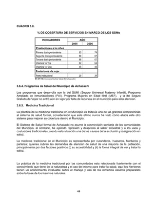 CUADRO 3.8.

                 % DE COBERTURA DE SERVICIOS EN MARCO DE LOS ODMs

                       INDICADORES                            AÑO
                                                      2005          2006
                Prestaciones a la niñez
                Primera dosis pentavalente                    93           74
                Segunda dosis pentavalente                    89           67
                Tercera dosis pentavalente                    88           67
                Vitamina "A" 1ra                              62           64
                Vitamina "A" 2da                              45           45
                Prestaciones a la mujer
                Parto institucional                           29           34
               FUENTE: Gerencia Red de Salud-4 (Achacachi)


3.6.4. Programas de Salud del Municipio de Achacachi

Los programas que desarrolla son la del SUMI (Seguro Universal Materno Infantil), Programa
Ampliado de Inmunizaciones (PAI), Programa Mujeres en Edad fértil (MEF), y la del Seguro
Gratuito de Vejez no entró aún en vigor por falta de recursos en el municipio para esta atención.

3.6.5. Medicina Tradicional

La practica de la medicina tradicional en el Municipio es todavía una de las grandes competencias
al sistema de salud formal, considerando que este último nunca ha visto como aliada este otro
sistema para mejorar su cobertura dentro el Municipio.

El Sistema de Salud formal de Achacachi no asume la cosmovisión sanitaria de las comunidades
del Municipio, al contrario, ha ejercido represión y desprecio al saber ancestral y a los usos y
costumbres tradicionales, siendo esta situación una de las causas de la exclusión y marginación en
salud.

La medicina tradicional en el Municipio es representada por curanderos, hueseros, hierberos y
parteras; quienes cubren las demandas de atención de salud de una mayoría de la población,
principalmente por dos factores positivos (i) su accesibilidad y (ii) la forma integral de ver y tratar la
salud.



La práctica de la medicina tradicional por las comunidades esta relacionada fuertemente con el
conocimiento que tiene de la naturaleza y el uso del mismo para tratar la salud, aquí los hierberos
tienen un conocimiento invaluable sobre el manejo y uso de los remedios caseros preparados
sobre la base de los insumos naturales.




                                                             44
 