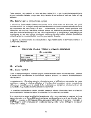 En los sistemas comunales no se cobra por el uso del servicio, lo que no permite la reposición de
algunos materiales dañados, que pone en riesgo la salud de las familias en particular de los niños y
ancianos.

3.7.2. Cobertura para la eliminación de excretas

El servicio de alcantarillado sanitario únicamente existe en la ciudad de Achacachi, las aguas
servidas urbanas van a una pequeña planta de tratamiento construida con financiamiento de FNDR
que actualmente se hace cargo EMDASA. Contrariamente, los ootros centros poblados más
importantes del municipio carecen de este vital servicio. La falta puede traer serias consecuencias
para el conjunto de la ciudadanía, en las comunidades utilizan el campo abierto para realizar sus
necesidades; sin que esto hubiese ocasionado problemas de salud, debido a la baja densidad de
población y la enorme capacidad del ecosistema para poder degradar.

El siguiente cuadro resume las coberturas tanto de Agua Potable como de Servicio Sanitario en el
Municipio de Achacachi.

CUADRO: 3.9
                  COBERTURA DE AGUA POTABLE Y SERVICIOS SANITARIOS
                                         (En porcentajes)

                   COBERTURA              1992           2001
               Agua Potable                       28            52,6
               Servicio Sanitario                16,1           36,8
              FUENTE: UDAPE (2005)



3.8.   Vivienda

3.8.1. Estado y calidad

Existe un alto porcentaje de viviendas propias, donde la calidad de las mismas se mide a partir de
la utilización de los materiales de construcción hasta su acabado y la cantidad de ambientes con
los que cuenta.

La desagregación informativa respecto a la estructura de la edificaciones demuestra las malas
condiciones respecto al estado y calidad de la viviendas; observándose un número importante de
edificaciones inestables, por la calidad de los materiales que componen, principalmente en las
comunidades muy alejadas cercanas a la cordillera oriental.

Las viviendas ubicadas en los centros poblados presentan mejores condiciones, tanto en su estado
de mantenimiento, como en la calidad de materiales utilizados en la construcción.

Algunos parámetros sobre la calidad de las viviendas, tales como materiales en paredes, techos y
pisos registrados en el Censo 2001 son importantes, siendo que la mayoría de las viviendas de un
total 21.511 hogares, un 838 hogares utilizan paredes de ladrillo, bloque de cemento y hormigón, el
20.577 hogares están construidos con paredes de tapial y adobe y unos 59 hogares aun siguen
construidos de piedra.



                                                  46
 
