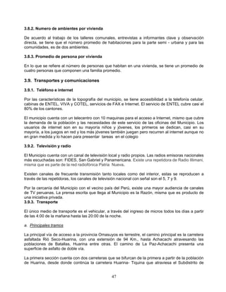 3.8.2. Numero de ambientes por vivienda

De acuerdo al trabajo de los talleres comunales, entrevistas a informantes clave y observación
directa, se tiene que el número promedio de habitaciones para la parte semi - urbana y para las
comunidades, es de dos ambientes.

3.8.3. Promedio de persona por vivienda

En lo que se refiere al número de personas que habitan en una vivienda, se tiene un promedio de
cuatro personas que componen una familia promedio.

3.9. Transportes y comunicaciones

3.9.1. Teléfono e internet

Por las características de la topografía del municipio, se tiene accesibilidad a la telefonía celular,
cabinas de ENTEL, VIVA y COTEL, servicios de FAX e Internet. El servicio de ENTEL cubre casi el
80% de los cantones.

El municipio cuenta con un telecentro con 10 maquinas para el acceso a Internet, mismo que cubre
la demanda de la población y las necesidades de este servicio de las oficinas del Municipio. Los
usuarios de internet son en su mayoría niños y jóvenes, los primeros se dedican, casi en su
mayoría, a los juegos en red y los más jóvenes también juegan pero recurren al internet aunque no
en gran medida y lo hacen para presentar tareas en el colegio

3.9.2. Televisión y radio

El Municipio cuenta con un canal de televisión local y radio propios. Las radios emisoras nacionales
más escuchadas son: FIDES, San Gabriel y Panamericana. Existe una repetidora de Radio Illimani,
misma que es parte de la red radiofónica Patria Nueva.

Existen canales de frecuente transmisión tanto locales como del interior, estas se reproducen a
través de las repetidoras, los canales de televisión nacional con señal son el 5, 7 y 9.

Por la cercanía del Municipio con el vecino país del Perú, existe una mayor audiencia de canales
de TV peruanas. La prensa escrita que llega al Municipio es la Razón, misma que es producto de
una iniciativa privada.
3.9.3. Transporte

El único medio de transporte es el vehicular, a través del ingreso de micros todos los días a partir
de las 4:00 de la mañana hasta las 20:00 de la noche.

a. Principales tramos

La principal vía de acceso a la provincia Omasuyos es terrestre, el camino principal es la carretera
asfaltada Rió Seco-Huarina, con una extensión de 94 Km., hasta Achacachi atravesando las
poblaciones de Batallas, Huarina entre otras. El camino de La Paz-Achacachi presenta una
superficie de asfalto de doble vía.

La primera sección cuenta con dos carreteras que se bifurcan de la primera a partir de la población
de Huarina, desde donde continúa la carretera Huarina- Tiquina que atraviesa el Subdistrito de


                                                 47
 