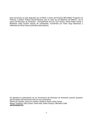 Este documento ha sido elaborado por el PNUD a través del Proyecto BOL/50863 “Programa de
Políticas y Gestión Pública Descentralizada para el Logro de los Objetivos del Milenio”, con el
apoyo del Municipio de Achacachi , principalmente de Luis Vera Orozco, Daniel Rojas Carrillo y
Benedicto Calle Condori (equipo de contraparte). Coordinado por Victor Hugo Bacarreza y
elaborado por Elisa Canqui (consultora del proyecto).




Se agradece la participación de los funcionarios del Municipio de Achacachi quienes aportaron
para la edición del documento final con sus comentarios.
Diseño de Caratula: José Luis Jiménez, Guillermo Aluce y Elisa Canqui
Mapas Temáticos: Elisa Canqui, Pedro Alba, Rober Choque y Marcelino Calle
ANTECEDENTES



                                              5
 