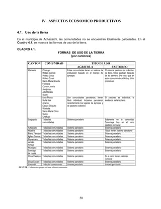IV. ASPECTOS ECONOMICO PRODUCTIVOS


4.1. Uso de la tierra

En el municipio de Achacachi, las comunidades no se encuentran totalmente parceladas. En el
Cuadro 4.1. se muestra las formas de uso de la tierra.

CUADRO 4.1.
                                             FORMAS DE USO DE LA TIERRA
                                                   (por cantones)

           CANTON             COMUNIDAD                                   TIPO DE USO
                                                                   AGRICOLA           PASTOREO
           Warisata         Chiaruyo                    Estas comunidades tienen un sistema de El sistema pastoreo es colectivo,
                            Walata Grande               producción basado en el manejo de es decir, todos pastean después
                            Walata Chico                aynoqas                                de la siembra. Por eso que en
                            Walata Coani                                                       estas comunidades sólo hay título
                            Santa Maria Grande                                                 proindiviso
                            Frasquía
                            Condor Jauría
                            Janqhoyu
                            Alto Macata
                            Surpo
                            Uma Phusa                   Son comunidades parcelarias, tienen El pastoreo es individual, la
                            Suña Siwi                   titulo individual. Inclusive parcelaron tendencia es la lechería
                            Ananía                      recientemente los lugares de aynoqas y
                            Caluyo Chiquito             de pastoreo colectivo
                            Warisata
                            Santa María Chico
                            Surpo
                            Challuyo
           Corpaputo        Todas las                   Siistema parcelario                     Solamente en la comunidad
                            comunidades                                                         Casamaya hay en el cerro
                                                                                                pastoreo comunal
           Achacachi        Todas las comunidades       Sistema parcelario                      Sistema parcelario
           Huarina          Todas las comunidades       Sistema parcelario                      Todas tienen sistema parcelario
           Franz Tamayo     Todas las comunidades       Sistema parcelario                      Sistema parcelario
           Ajllata Grande   Todas las comunidades       Sistema parcelario                      Sistema parcelario
           Copancara        Todas las comunidades       Sistema parcelario                      Sistema parcelario
           Jancko           Todas las comunidades       Sistema parcelario                      Sistema parcelario
           Amaya
           Huatajata        Todas las comunidades       Sistema parcelario                      Sistema parcelario
           Santiago         Todas las comunidades       Sistema parcelario                      Sistema parcelario
           de Huata
           Chua Visalaya    Todas las comunidades       Sistema parcelario                      En el cerro tienen pastoreo
                                                                                                comunal
           Chua Cocani      Todas las comunidades       Sistema parcelario                      Sistema parcelario
        Soncachi         Todas las comunidades          Sistema parcelario                      Sistema parcelario
 FUENTE: Elaboración propia en base talleres cantonales




                                                                      50
 