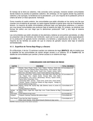 El manejo de la tierra es colectivo, más conocido como aynoqas, inclusive existen comunidades
donde todavía se practica el pastoreo colectivo. Sin embargo, en los lugares donde hay pastoreo
colectivo y las aynoqas, la tendencia es la parcelación; y en una mayoria de la población prima el
criterio de tener un título ejecutorial individual.

Como muestra el cuadro anterior, las comunidades que están ubicadas en los cerros son las que
cuentan con el sistema de aynoqas; en estos lugares también la gente tiene más de 4 hectáreas de
terreno. La mayoría de estas comunidades producen bajo una agricultura extensiva y a secano;
son muy pocas comunidades que producen bajo el sistema de riego. En síntesis, se practican dos
formas de cultivo uno con riego que lo denominan producción “milli” y otro bajo el sistema
extensivo.

Las comunidades que están ubicadas en las planicies y laderas se encuentran parceladas, en ellas
se presentan más el fenómeno del minifundio; razón por la cual, existe una cierta especialización
en la producción de ganado bovino orientado a la lechería y subproductos de la leche. En una
mayoría de las familias se puede ver que la crianza de ganado vacuno esta bajo el sistema
semiestabulado.

4.1.1. Superficie de Tierras Bajo Riego y a Secano

En el Municipio, 4 de los 13 cantones cuentan con sistemas de riego (MAPA $) ello no implica que
la totalidad de las comunidades de cantón tengan acceso a un sistema. En el Cuadro 4.2, se
detalla las comunidades que cuentan y tienen acceso a un sistema de riego.

CUADRO 4.2.

                                      COMUNIDADES CON SISTEMAS DE RIEGO

   CANTON                                          CON RIEGO                                      TOTAL CON RIEGO
Warisata        Warisata, Caluyo Chiquita, Ananea, Cariza, Challuyo, Chiarhuyo, Chojña Kala,      22 Comunidades de 28
                Condor Jauría, Cuchu Warisata, Kapara, Parque Pararani, Surpo, Suñasavi, Taypi
                Pararani, Umapusa, Walata Grande, Yacachi Chico, Frasquia, Jankoyu, Santa
                Maria Chico, Santa Maria Grande y Yacachi Grande (Sistemas de riego antiguos).
 Achacachi      Achacachi, Arasaya Chico, Arasaya Kentuyo, Barco Belen, Barco Cala Cala, Cala     28 Comunidades de 35
                Cala, Chijipina Chico, Chijipina Grande, Churuata Belen, Irama Belen,
                Jahuirlaca,Kjasina, Lloco Putunco, Marcamasaya, Morrocoy, Pajchani Grande,
                Pajchani Molino, Pampa Belen, Putuni,
                 Quenaquetara Belen, Avichaca, Suntía Común, Suntía Chico, Suntía Grande,
                Taramaya, Tipampa y Pongonhuyo (Sistema de Riego antiguos); Santiago de
                Pacharia (Sistema de riego nuevo).
 Ajllata Grande Akjerena, Apuraya Alta, Apuraya Baja, Ajlla (Sistemas nuevos en proceso de        5 Comunidades de 19
                ejecución).
                Cachillipe (Represa en ejecución)
 Santiago de Millijata Philluni, Chigani Alto, Chigani Bajo, Junco, Ticulasi (Sistemas de Riego   4 Comunidades de 27
Huata           Nuevo)
 Chua Cocani Cocani (Sistema de riego nuevo)                                                      Una comunidad de 7
 Corpaputo      Corpaputo, Casamaya, Casamaya Alta (sistema antiguo)                              3 Comunidades de 6

 Franz Tamayo Corpa Cala Cala, Sulluni, Humakoriza                                                7 Comunidades de 15
              Kilosa, Cocani, Quenata, Chinta, Merke Achacachi (Sistemas de riego nuevos).
FUENTE: Elaboración propia en base talleres cantonales




                                                                   51
 