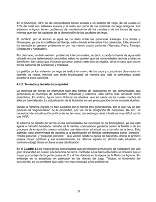 En el Municipio, 39% de las comunidades tienen acceso a un sistema de riego, de los cuales un
17% del total son sistemas nuevos y el resto son parte de los sistemas de riego antiguos. Los
sistemas antiguos tienen problemas de mantenimiento de los canales y de las tomas de agua,
mismos que son los causales de la disminución de los caudales de riego.

El conflicto por el acceso al agua se ha dado entre las provincias Larecaja, Los Andes y
Omasuyos, ya que la cordillera del Illampu está ubicada entre estas tres provincias. Esta situación
ha derivado en generar problemas en por los menos cuatro cantones (Warisata, Franz Tamayo,
Corpaputo y Achacachi).

Por otro lado, también existen problemas intercomunales, es decir, cuando la fuente de agua está
ubicada en una determinada comunidad éstos no quieren que las comunidades vecinas y otras se
beneficien; hay casos que inclusive quisieron cobrar cierto tipo de regalía, tal es el caso que ocurre
en los cantones de Corpaputo y Warisata.

La gestión de los sistemas de riego se realiza en marco de los usos y costumbres plasmados en
comités de riegos, mismos que están organizados de manera que toda la comunidad pueda
acceder a estos servicios.

4.1.2. Tenencia y tamaño de propiedad

La tenencia de tierras se promueve bajo dos formas de titulaciones en las comunidades que
pertenecen al municipio de Achacachi: Individual y colectiva, éste último más conocida como
proindiviso. En ambos, figura como titulares los abuelos aun en casos en los cuales muchos de
ellos ya han fallecido. La actualización de la titulación es una preocupación de los actuales dueños.

Desde la Reforma Agraria ya han sucedido por lo menos tres generaciones, por lo que hay un alto
proceso de fragmentación de la propiedad, por vía de la otorgación de herencias. De ahí, la
necesidad de actualización jurídica de los terrenos; sin embargo, este trámite es muy difícil con la
Ley INRA.

El sistema de reparto de tierras en las comunidades del municipio no es homogéneo, ya que está
ligada al tamaño heredado, tamaño de la familia, composición genérica dentro la familia y de los
procesos de emigración; siendo variables que determinan el actual uso y tamaño de la tierra. Esto
además, está determinada de acuerdo a la clasificación de familias consideradas como “persona”,
“media persona” y “pequeña persona” que vienen desde la época de hacienda, donde el primero
poseía mayor cantidad y así sucesivamente. La reforma agraria no eliminó esta situación, al
contrario otorgó títulos en base a esa clasificación.

En el Cuadro 4.3 se muestran las comunidades que pertenecen al municipio de Achacachi con una
gran disparidad en cuanto a la tenencia de tierra, conforme a los datos obtenidos se observa que el
mayor porcentaje de la gente posea de 2 a 4 has dotados en la época de la Reforma Agraria. Sin
embargo en la actualidad en particular en las riberas del Lago Titicaca, el fenómeno del
surcufundio es un problema que cada vez mas preocupa a los pobladores.




                                                 53
 