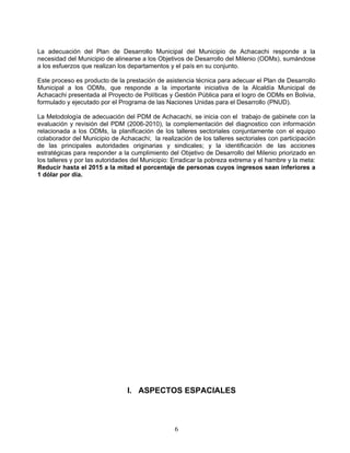 La adecuación del Plan de Desarrollo Municipal del Municipio de Achacachi responde a la
necesidad del Municipio de alinearse a los Objetivos de Desarrollo del Milenio (ODMs), sumándose
a los esfuerzos que realizan los departamentos y el país en su conjunto.

Este proceso es producto de la prestación de asistencia técnica para adecuar el Plan de Desarrollo
Municipal a los ODMs, que responde a la importante iniciativa de la Alcaldía Municipal de
Achacachi presentada al Proyecto de Políticas y Gestión Pública para el logro de ODMs en Bolivia,
formulado y ejecutado por el Programa de las Naciones Unidas para el Desarrollo (PNUD).

La Metodología de adecuación del PDM de Achacachi, se inicia con el trabajo de gabinete con la
evaluación y revisión del PDM (2006-2010), la complementación del diagnostico con información
relacionada a los ODMs, la planificación de los talleres sectoriales conjuntamente con el equipo
colaborador del Municipio de Achacachi; la realización de los talleres sectoriales con participación
de las principales autoridades originarias y sindicales; y la identificación de las acciones
estratégicas para responder a la cumplimiento del Objetivo de Desarrollo del Milenio priorizado en
los talleres y por las autoridades del Municipio: Erradicar la pobreza extrema y el hambre y la meta:
Reducir hasta el 2015 a la mitad el porcentaje de personas cuyos ingresos sean inferiores a
1 dólar por día.




                                I. ASPECTOS ESPACIALES



                                                 6
 