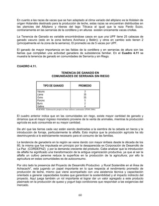 En cuanto a las razas de vacas que se han adaptado al clima variado del altiplano es la Holstein de
origen Holandés destinado para la producción de leche, estas razas se encuentran distribuidas en
las planicies del Altiplano y riberas del lago Titicaca al igual que la raza Pardo Suizo,
contrariamente en las serranías de la cordillera y en alturas existen únicamente vacas criollas.

La Tenencia de Ganado es variable encontrándose casos en que una UPF tiene 25 cabezas de
ganado vacuno (esto en la zona lechera Avichaca y Belén); y otros en cambio solo tienen 2
(principalmente en la zona de la serranía). El promedio es de 5 vacas por UPF.

El ganado de mayor importancia en las faldas de la cordillera y en serranías de altura son las
llamas que completan una actividad ganadera de subsistencia familiar. En el Cuadro 4.11 se
muestra la tenencia de ganado en comunidades de Serranía y sin Riego.


CUADRO 4.11.

                                   TENENCIA DE GANADO EN
                               COMUNIDADES DE SERRANÍA SIN RIEGO


                      TIPO DE GANADO                         PROMEDIO

                Vacuno                                             3
                Llama                                              35
                Ovino                                              55
                Porcino                                            5
                Burro                                              2
                Gallina                                            4
               FUENTE: Elaboración propia en base talleres cantonales (PDM 2006)


El cuadro anterior indica que en las comunidades sin riego, existe mayor cantidad de ganado y
diríamos que el mayor ingreso monetario proviene de la venta de animales, mientras la producción
agrícola es auto consumida en su mayor cantidad.

De ahí que las tierras cada vez están siendo destinadas a la siembra de la cebada en berza y la
introducción de forraje, particularmente la alfalfa. Esto implica que la producción agrícola ha ido
desminuyendo a lo estrictamente necesario para el consumo de las familias.

La tendencia de ganadería en la región se viene dando con mayor énfasis desde la década de los
80, la misma que fue impulsada en principio por la desaparecida ex Corporación de Desarrollo de
La Paz (CORDEPAZ) y por la demanda creciente del producto. Cabe analizar que la introducción
de alfalfa ha significado una transformación de la antigua organización productiva, ya que al ser la
alfalfa un cultivo perenne reduce la superficie en la producción de la agricultura; por ello la
agricultura en estas comunidades es de autoconsumo.

Por otro lado la presencia del Proyecto de Desarrollo Productivo y Rural Sostenible en el Área de
Achacachi”, esta jugando un papel importante en lo que respecta al rendimiento promedio de
producción de leche, mismo que viene acompañado con una asistencia técnica y capacitación
orientado a generar capacidades locales que garanticen la sostenibilidad y el impacto indirecto del
proyecto. Aquí juega también un rol importante el lograr dar un valor agregado a este producto
plasmado en la producción de queso y yogurt bajo condiciones que respondan a las exigencias del
mercado.


                                                             60
 