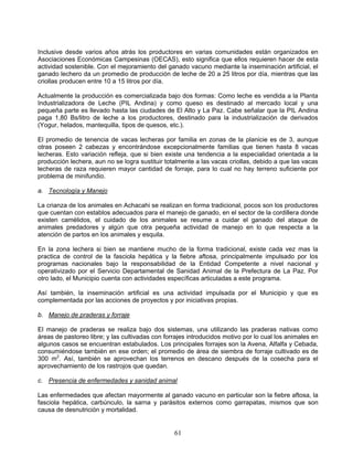Inclusive desde varios años atrás los productores en varias comunidades están organizados en
Asociaciones Económicas Campesinas (OECAS), esto significa que ellos requieren hacer de esta
actividad sostenible. Con el mejoramiento del ganado vacuno mediante la inseminación artificial, el
ganado lechero da un promedio de producción de leche de 20 a 25 litros por día, mientras que las
criollas producen entre 10 a 15 litros por día.

Actualmente la producción es comercializada bajo dos formas: Como leche es vendida a la Planta
Industrializadora de Leche (PIL Andina) y como queso es destinado al mercado local y una
pequeña parte es llevado hasta las ciudades de El Alto y La Paz. Cabe señalar que la PIL Andina
paga 1,80 Bs/litro de leche a los productores, destinado para la industrialización de derivados
(Yogur, helados, mantequilla, tipos de quesos, etc.).

El promedio de tenencia de vacas lecheras por familia en zonas de la planicie es de 3, aunque
otras poseen 2 cabezas y encontrándose excepcionalmente familias que tienen hasta 8 vacas
lecheras. Esto variación refleja, que si bien existe una tendencia a la especialidad orientada a la
producción lechera, aun no se logra sustituir totalmente a las vacas criollas, debido a que las vacas
lecheras de raza requieren mayor cantidad de forraje, para lo cual no hay terreno suficiente por
problema de minifundio.

a. Tecnología y Manejo

La crianza de los animales en Achacahi se realizan en forma tradicional, pocos son los productores
que cuentan con establos adecuados para el manejo de ganado, en el sector de la cordillera donde
existen camélidos, el cuidado de los animales se resume a cuidar el ganado del ataque de
animales predadores y algún que otra pequeña actividad de manejo en lo que respecta a la
atención de partos en los animales y esquila.

En la zona lechera si bien se mantiene mucho de la forma tradicional, existe cada vez mas la
practica de control de la fasciola hepática y la fiebre aftosa, principalmente impulsado por los
programas nacionales bajo la responsabilidad de la Entidad Competente a nivel nacional y
operativizado por el Servicio Departamental de Sanidad Animal de la Prefectura de La Paz. Por
otro lado, el Municipio cuenta con actividades específicas articuladas a este programa.

Así también, la inseminación artificial es una actividad impulsada por el Municipio y que es
complementada por las acciones de proyectos y por iniciativas propias.

b. Manejo de praderas y forraje

El manejo de praderas se realiza bajo dos sistemas, una utilizando las praderas nativas como
áreas de pastoreo libre; y las cultivadas con forrajes introducidos motivo por lo cual los animales en
algunos casos se encuentran estabulados. Los principales forrajes son la Avena, Alfalfa y Cebada,
consumiéndose también en ese orden; el promedio de área de siembra de forraje cultivado es de
300 m2. Así, también se aprovechan los terrenos en descano después de la cosecha para el
aprovechamiento de los rastrojos que quedan.

c. Presencia de enfermedades y sanidad animal

Las enfermedades que afectan mayormente al ganado vacuno en particular son la fiebre aftosa, la
fasciola hepática, carbúnculo, la sarna y parásitos externos como garrapatas, mismos que son
causa de desnutrición y mortalidad.


                                                 61
 