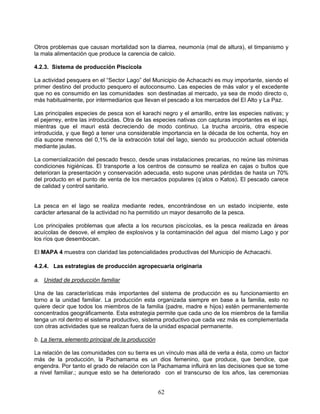 Otros problemas que causan mortalidad son la diarrea, neumonía (mal de altura), el timpanismo y
la mala alimentación que produce la carencia de calcio.

4.2.3. Sistema de producción Piscícola

La actividad pesquera en el “Sector Lago” del Municipio de Achacachi es muy importante, siendo el
primer destino del producto pesquero el autoconsumo. Las especies de más valor y el excedente
que no es consumido en las comunidades son destinadas al mercado, ya sea de modo directo o,
más habitualmente, por intermediarios que llevan el pescado a los mercados del El Alto y La Paz.

Las principales especies de pesca son el karachi negro y el amarillo, entre las especies nativas; y
el pejerrey, entre las introducidas. Otra de las especies nativas con capturas importantes es el ispi,
mientras que el mauri está decreciendo de modo continuo. La trucha arcoiris, otra especie
introducida, y que llegó a tener una considerable importancia en la década de los ochenta, hoy en
día supone menos del 0,1% de la extracción total del lago, siendo su producción actual obtenida
mediante jaulas.

La comercialización del pescado fresco, desde unas instalaciones precarias, no reúne las mínimas
condiciones higiénicas. El transporte a los centros de consumo se realiza en cajas o bultos que
deterioran la presentación y conservación adecuada, esto supone unas pérdidas de hasta un 70%
del producto en el punto de venta de los mercados populares (q‟atos o Katos). El pescado carece
de calidad y control sanitario.


La pesca en el lago se realiza mediante redes, encontrándose en un estado incipiente, este
carácter artesanal de la actividad no ha permitido un mayor desarrollo de la pesca.

Los principales problemas que afecta a los recursos piscícolas, es la pesca realizada en áreas
acuícolas de desove, el empleo de explosivos y la contaminación del agua del mismo Lago y por
los ríos que desembocan.

El MAPA 4 muestra con claridad las potencialidades productivas del Municipio de Achacachi.

4.2.4. Las estrategias de producción agropecuaria originaria

a. Unidad de producción familiar

Una de las características más importantes del sistema de producción es su funcionamiento en
torno a la unidad familiar. La producción esta organizada siempre en base a la familia, esto no
quiere decir que todos los miembros de la familia (padre, madre e hijos) estén permanentemente
concentrados geográficamente. Esta estrategia permite que cada uno de los miembros de la familia
tenga un rol dentro el sistema productivo, sistema productivo que cada vez más es complementada
con otras actividades que se realizan fuera de la unidad espacial permanente.

b. La tierra, elemento principal de la producción

La relación de las comunidades con su tierra es un vínculo mas allá de verla a ésta, como un factor
más de la producción, la Pachamama es un dios femenino, que produce, que bendice, que
engendra. Por tanto el grado de relación con la Pachamama influirá en las decisiones que se tome
a nivel familiar.; aunque esto se ha deteriorado con el transcurso de los años, las ceremonias


                                                    62
 