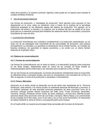 antes de la siembra y la cosecha continúan vigentes y este puede ser un espacio para impulsar el
cuidado del Medio Ambiente.

d. Uso de tecnología tradicional

Las formas de producción, o “estrategias de producción” tanto agrícola como pecuaria no han
desparecido en la zona, estas se mantienen vivas a través de la practica de la tecnología
tradicional empleada en las diferentes etapas del sistema de producción. Por ejemplo, en la
preparación del terreno, la siembra y la cosecha, aun la práctica del Ayni es visible en la zona,
pues este es un elemento principal para fortalecer las relaciones dentro la comunidad y solucionar
el problema de mano de obra.

c. La producción diversificada

La producción diversificada que contradice completamente a la producción especializada, es sin
duda una de las estrategias más importantes de las comunidades de Achacachi, esta práctica
principalmente va orientada a (i) garantizar la alimentación de la Unidad Familiar, (ii) combatir los
factores climáticos; (iii) garantizar el ingreso económico, y (iv) contar con un ahorro familiar
traducido en el ganado mayor.


4.3. Sistema de comercialización

4.3.1. Formas de comercialización

Las formas de comercialización son la venta en dinero y el intercambio (trueque) entre productos
en las ferias locales, realizándose estas en marco de los circuitos de ferias locales ya
institucionalizados dentro el Municipio y los mercados de la ciudad de La Paz y el Alto.

Se ven dos formas de comercialización, la primera del productor directamente hacia el consumidor
en diferentes ferias y mercados locales, así como su incorporación a los mercados de La Paz y el
Alto; la segunda, la venta de la producción a rescatistas o intermediarios.

4.3.2. Ferias y Mercados

Achacachi es el centro donde se desarrolla una de las ferias mas importantes de la Provincia
Omasuyos; cada semana, a la misma acuden no solamente personas del Municipio y provincia, si
no también participan de esta actividad comercial pobladores de otras provincias como de la
provincia Larecaja quienes ofrecen productos del Valle como: Frutas (chirimoya, peramotes,
manzana, naranja), Hortalizas (choclo, locoto, ají verde, calabaza) y el maíz seco. Además acuden
personas desde otras provincias como de Los Andes, Camacho, Manco Kápac y los comerciantes
de las ciudades de El Alto (Ceja, zona 16 de Julio) y de La Paz (zona Cementerio). El intercambio
se realiza mediante la venta en dinero y una pequeña parte como trueque.

En el Cuadro 4.12. se muestra las principales ferias semanales del municipio de Achacachi.




                                                 63
 