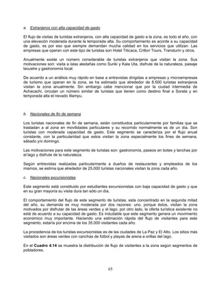 a. Extranjeros con alta capacidad de gasto

El flujo de visitas de turistas extranjeros, con alta capacidad de gasto a la zona, es todo el año, con
una elevación moderada durante la temporada alta. Su comportamiento es acorde a su capacidad
de gasto, es por eso que siempre demandan mucha calidad en los servicios que utilizan. Las
empresas que operan con este tipo de turistas son Hotel Titicaca, Crillon Tours, Transturin y otros.

Anualmente existe un número considerable de turistas extranjeros que visitan la zona. Sus
motivaciones son: visita a islas aledañas como Suriki y Kala Uta, disfrute de la naturaleza, paisaje
lacustre y gastronomía local.

De acuerdo a un análisis muy rápido en base a entrevistas dirigidas a empresas y microempresas
de turismo que operan en la zona, se ha estimado que alrededor de 8.500 turistas extranjeros
visitan la zona anualmente. Sin embargo cabe mencionar que por la ciudad intermedia de
Achacachi, circulan un número similar de turistas que tienen como destino final a Sorata y en
temporada alta el nevado Illampu.



b. Nacionales de fin de semana

Los turistas nacionales de fin de semana, están constituidos particularmente por familias que se
trasladan a al zona en movilidades particulares y su recorrido normalmente es de un día. Son
turistas con moderada capacidad de gasto. Este segmento se caracteriza por el flujo anual
constante, con la particularidad que estos visitan la zona especialmente los fines de semana,
sábado y/o domingo.

Las motivaciones para este segmento de turistas son: gastronomía, paseos en botes y lanchas por
el lago y disfrute de la naturaleza.

Según entrevistas realizadas particularmente a dueños de restaurantes y empleados de los
mismos, se estima que alrededor de 25.000 turistas nacionales visitan la zona cada año.

c. Nacionales excursionistas

Este segmento está constituido por estudiantes excursionistas con baja capacidad de gasto y que
en su gran mayoría su visita dura tan sólo un día.

El comportamiento del flujo de este segmento de turistas, esta concentrado en la segunda mitad
del año, su demanda es muy moderada por dos razones: uno, porque éstos, visitan la zona
motivados por disfrutar de las áreas verdes y el lago; por otro lado, la oferta turística existente no
está de acuerdo a su capacidad de gasto. Es indudable que este segmento genera un movimiento
económico muy importante. Haciendo una estimación rápida del flujo de visitantes para este
segmento, estaría por encima de los 35.000 visitantes cada año.

La procedencia de los turistas excursionistas es de las ciudades de La Paz y El Alto. Los sitios más
visitados son áreas verdes con canchas de fútbol y playas de arena a orillas del lago.

En el Cuadro 4.14 se muestra la distribución de flujo de visitantes a la zona según segmentos de
pobladores.



                                                  65
 