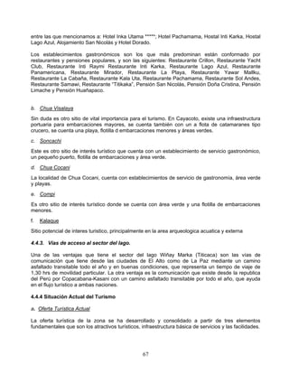entre las que mencionamos a: Hotel Inka Utama *****; Hotel Pachamama, Hostal Inti Karka, Hostal
Lago Azul, Alojamiento San Nicolás y Hotel Dorado.

Los establecimientos gastronómicos son los que más predominan están conformado por
restaurantes y pensiones populares, y son las siguientes: Restaurante Crillon, Restaurante Yacht
Club, Restaurante Inti Raymi Restaurante Inti Karka, Restaurante Lago Azul, Restaurante
Panamericana, Restaurante Mirador, Restaurante La Playa, Restaurante Yawar Mallku,
Restaurante La Cabaña, Restaurante Kala Uta, Restaurante Pachamama, Restaurante Sol Andes,
Restaurante Samawi, Restaurante “Titikaka”, Pensión San Nicolás, Pensión Doña Cristina, Pensión
Limache y Pensión Huañapaco.


b. Chua Visalaya
Sin duda es otro sitio de vital importancia para el turismo. En Cayacoto, existe una infraestructura
portuaria para embarcaciones mayores, se cuenta también con un a flota de catamaranes tipo
crucero, se cuenta una playa, flotilla d embarcaciones menores y áreas verdes.
c. Soncachi
Este es otro sitio de interés turístico que cuenta con un establecimiento de servicio gastronómico,
un pequeño puerto, flotilla de embarcaciones y área verde.
d. Chua Cocani
La localidad de Chua Cocani, cuenta con establecimientos de servicio de gastronomía, área verde
y playas.
e. Compi
Es otro sitio de interés turístico donde se cuenta con área verde y una flotilla de embarcaciones
menores.
f.   Kalaque
Sitio potencial de interes turistico, principalmente en la area arqueologica acuatica y externa

4.4.3. Vías de acceso al sector del lago.

Una de las ventajas que tiene el sector del lago Wiñay Marka (Titicaca) son las vías de
comunicación que tiene desde las ciudades de El Alto como de La Paz mediante un camino
asfaltado transitable todo el año y en buenas condiciones, que representa un tiempo de viaje de
1,30 hrs de movilidad particular. La otra ventaja es la comunicación que existe desde la republica
del Perú por Copacabana-Kasani con un camino asfaltado transitable por todo el año, que ayuda
en el flujo turístico a ambas naciones.

4.4.4 Situación Actual del Turismo

a. Oferta Turística Actual

La oferta turística de la zona se ha desarrollado y consolidado a partir de tres elementos
fundamentales que son los atractivos turísticos, infraestructura básica de servicios y las facilidades.




                                                  67
 