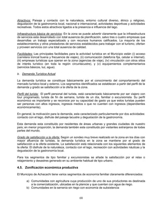 Atractivos: Paisaje y contacto con la naturaleza, entorno cultural diverso, étnico y religioso,
degustación de la gastronomía local, nacional e internacional, actividades deportivas y actividades
recreativas. Todos estos atractivos ligados a la presencia e influencia del lago.

Infraestructura básica de servicios: En la zona se puede advertir claramente que la infraestructura
de servicios esta desarrollado con total ausencia de planificación, salvo tres o cuatro empresas que
desarrollas un trabajo especializado y con recursos humanos calificados. La mayoría de los
establecimientos y otros prestadores de servicios establecidos para trabajar con el turismo, ofertan
y proveen servicios con una total ausencia de calidad.

Facilidades: Las principales facilidades para la actividad turística en el Municipio están (i) acceso
(carretera troncal buena y frecuencia de viajes), (ii) comunicación (telefonía fija, celular e internet),
(iii) empresas turísticas que operan en la zona (agencias de viaje), (iv) vinculación con otros sitios
de interés turístico (en toda la región circunlacustre), y (v) equipamientos complementarios
(servicios básicos, luz, agua).

b. Demanda Turística Actual

La demanda turística se constituye básicamente por el conocimiento del comportamiento del
mercado turístico local y externo. Los segmentos identificados se establecen a partir del perfil de la
demanda y grado se satisfacción a la oferta de la zona.

Perfil del turista: El perfil personal del turista, está caracterizado básicamente por ser viajero con
tour programado, turista de fin de semana, turista de un día, familiar o excursionista. Su perfil
económico es importante y se reconoce por su capacidad de gasto ya que estos turistas pueden
ser personas con altos ingresos, ingresos medios o que no cuenten con ingresos (dependientes
económicamente).

En general, la motivación para la demanda, esta caracterizado particularmente por dos actividades:
contacto con el lago, disfrute del paisaje lacustre y degustación de la gastronomía.

Esta demanda esta constituido por residentes de áreas urbanas y grandes ciudades de nuestro
país; en menor proporción, la demanda también esta constituido por visitantes extranjeros de todas
partes del mundo.

Grado de satisfacción a la oferta: Según un sondeo muy breve realizado en la zona en los días con
mayor afluencia de turistas, la demanda turística en la zona se mantiene por el grado de
satisfacción a la oferta existente. La satisfacción está relacionada con los siguientes elementos de
la oferta: El disfrute de la naturaleza, contacto con el lago, recreación con actividades náuticas y la
degustación de la gastronomía local.

Para los segmentos de tipo familiar y excursionistas se añade la satisfacción por el relax o
relajamiento y desastres generado en su ambiente habitual de tipo urbano.

4.5. Zonificación económica productiva

El Municipio de Achacachi tiene varios segmentos de economía familiar claramente diferenciados:

       a) Comunidades con agricultura cuya producción de uno de sus productores es destinada
          a la comercialización, ubicadas en la planicie y que cuentan con agua de riego.
       b) Comunidades en la serranía sin riego con economía de subsistencia


                                                   68
 