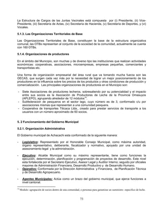 La Estructura de Cargos de las Juntas Vecinales está compuesta por (i) Presidente, (ii) Vice-
Presidente, (iii) Secretaría de Actas, (iv) Secretaría de Hacienda, (v) Secretaría de Deportes, y (vi)
Vocales.

5.1.3. Las Organizaciones Territoriales de Base

Las Organizaciones Territoriales de Base, constituyen la base de la estructura organizativa
comunal, las OTBs representan al conjunto de la sociedad de la comunidad, actualmente se cuenta
con 160 OTBs.

5.1.4. Organizaciones de productores

En el ámbito del Municipio, son muchas y de diverso tipo las instituciones que realizan actividades
económicas: cooperativas, asociaciones, microempresas, empresas pequeñas, comerciantes y
transportistas etc.

Una forma de organización empresarial del área rural que va tomando mucha fuerza son las
OECAS, que surgen cada vez más por la necesidad de lograr un mejor posicionamiento de los
productores en la influencia sobre los precios de los productos y otras condiciones de producción y
comercialización. Las principales organizaciones de productores en el Municipio son:

-      Siete Asociaciones de productores lecheros, sobresaliendo por su potencialidad y el impacto
       entre sus socios es la Asociación de Productores de Leche de la Provincia Omasuyos
       (APLEPO), agrupando alrededor de 12 módulos14.
-      Subfederacion de pesqueros en el sector lago, cuyo número es de 3, conformado c/u por
       asociaciones mismas que representan a una comunidad pesquera.
-      Cooperativa de transportes Titicaca Ltda., creado para prestar servicios de transporte a los
       usuarios con un número aproximado de 60 socios.


5. 2 Funcionamiento del Gobierno Municipal

5.2.1. Organización Administrativa

El Gobierno municipal de Achacachi esta conformado de la siguiente manera:

-      Legislativo: Representado por el Honorable Consejo Municipal, como máxima autoridad,
       órgano representativo, deliberante, fiscalizador y normativo, apoyado por una unidad de
       asesoramiento legal y la administración.

-      Ejecutivo: Alcalde Municipal como su máximo representante, tiene como funciones la
       ejecución, determinación, planificación y programación de proyectos de desarrollo. Este nivel
       esta fortalecida por el Secretario Ejecutivo, Asesor Legal y Auditor Interno; seguido por oficiales
       mayores de Administración Financiera, Desarrollo Productivo y de Desarrollo Humano.
-      Operativo: Conformada por la Dirección Administrativa y Financiera, de Planificación Técnica
       y de Desarrollo Agropecuario.

-      Agentes Municipales: Actúa como un brazo del gobierno municipal, que ejerce funciones a
       nivel cantonal.

14
     Modulo: agrupación de socios dentro de una comunidad, o personas para garantizar un suministro especifico de leche.


                                                            73
 