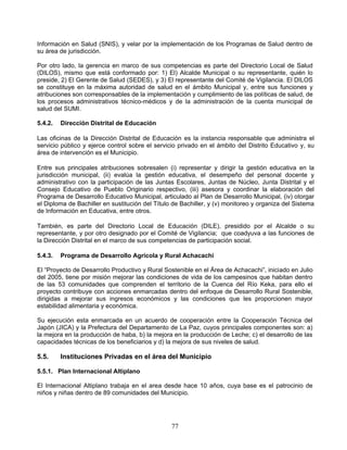 Información en Salud (SNIS), y velar por la implementación de los Programas de Salud dentro de
su área de jurisdicción.

Por otro lado, la gerencia en marco de sus competencias es parte del Directorio Local de Salud
(DILOS), mismo que está conformado por: 1) El) Alcalde Municipal o su representante, quién lo
preside, 2) El Gerente de Salud (SEDES), y 3) El representante del Comité de Vigilancia. El DILOS
se constituye en la máxima autoridad de salud en el ámbito Municipal y, entre sus funciones y
atribuciones son corresponsables de la implementación y cumplimiento de las políticas de salud, de
los procesos administrativos técnico-médicos y de la administración de la cuenta municipal de
salud del SUMI.

5.4.2.   Dirección Distrital de Educación

Las oficinas de la Dirección Distrital de Educación es la instancia responsable que administra el
servicio público y ejerce control sobre el servicio privado en el ámbito del Distrito Educativo y, su
área de intervención es el Municipio.

Entre sus principales atribuciones sobresalen (i) representar y dirigir la gestión educativa en la
jurisdicción municipal, (ii) evalúa la gestión educativa, el desempeño del personal docente y
administrativo con la participación de las Juntas Escolares, Juntas de Núcleo, Junta Distrital y el
Consejo Educativo de Pueblo Originario respectivo, (iii) asesora y coordinar la elaboración del
Programa de Desarrollo Educativo Municipal, articulado al Plan de Desarrollo Municipal, (iv) otorgar
el Diploma de Bachiller en sustitución del Título de Bachiller, y (v) monitoreo y organiza del Sistema
de Información en Educativa, entre otros.

También, es parte del Directorio Local de Educación (DILE), presidido por el Alcalde o su
representante, y por otro designado por el Comité de Vigilancia; que coadyuva a las funciones de
la Dirección Distrital en el marco de sus competencias de participación social.

5.4.3.   Programa de Desarrollo Agrícola y Rural Achacachi

El “Proyecto de Desarrollo Productivo y Rural Sostenible en el Área de Achacachi”, iniciado en Julio
del 2005, tiene por misión mejorar las condiciones de vida de los campesinos que habitan dentro
de las 53 comunidades que comprenden el territorio de la Cuenca del Río Keka, para ello el
proyecto contribuye con acciones enmarcadas dentro del enfoque de Desarrollo Rural Sostenible,
dirigidas a mejorar sus ingresos económicos y las condiciones que les proporcionen mayor
estabilidad alimentaria y económica.

Su ejecución esta enmarcada en un acuerdo de cooperación entre la Cooperación Técnica del
Japón (JICA) y la Prefectura del Departamento de La Paz, cuyos principales componentes son: a)
la mejora en la producción de haba, b) la mejora en la producción de Leche; c) el desarrollo de las
capacidades técnicas de los beneficiarios y d) la mejora de sus niveles de salud.

5.5.     Instituciones Privadas en el área del Municipio

5.5.1. Plan Internacional Altiplano

El Internacional Altiplano trabaja en el area desde hace 10 años, cuya base es el patrocinio de
niños y niñas dentro de 89 comunidades del Municipio.




                                                 77
 
