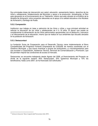 Sus principales áreas de intervención son salud, educación, saneamiento básico, derechos de los
niños y adolescente, fortalecimiento del Municipio y apoyo a la producción. Actualmente, el Plan
esta apoyando en el funcionamiento de un Telecentro, mismo que esta ubicado en el Edificio de la
Alcaldía de Achacachi; otros proyectos relevantes es el apoyo a la calidad educativa a los Núcleos
de Achacachi y Santiago de Huata.

5.5.2. Compassión

Insititucion que trabaja en base a patrocinio de los ñinos y niñas y cuya principal actividad es
reforzar la educación de los niños y adolescentes de 4 a 19 años. El apoyo que presta es
complementar la alimentación de los niños patrocinados apoyándoles con el desayuno y almuerzo
y el reforzamiento de la educación, mismo que se realiza en sus ambientes tipo escuela ubicados
en la población de Achacachi.

5.5.3. Swisscontact

La fundación Suiza de Cooperación para el Desarrollo Técnico viene implementando el Bono
Competitividad del Programa Fomento Empresarial de COSUDE de manera coordinada con el
Gobierno Municipal, y que busca incentivar a grupos de productores y a microempresarios para
que accedan a Capacitación, Asistencia Técnica, Servicios de Comercialización y Promoción, que
les permitan mejorar las condiciones de acceso al mercado.

Swisscontac se encuentra trabajando desde Agosto del 2006, el financiamiento del Proyecto se
divide de la siguiente manera: 60% Swisscontact, 30% Gobiernos Municipal y 10% los
beneficiarios; hasta Junio 2007, se ha financiado 323 solicitudes.15




15
     Informe de Ejecución “Bono Competitividad”Swisscontact (Julio 2007).



                                                                       78
 