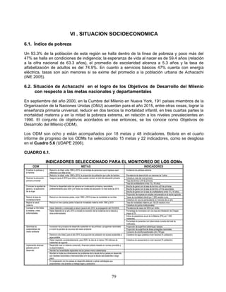 VI . SITUACION SOCIOECONOMICA
6.1. Índice de pobreza

Un 93.3% de la población de esta región se halla dentro de la línea de pobreza y poco más del
47% se halla en condiciones de indigencia; la esperanza de vida al nacer es de 59.4 años (relación
a la cifra nacional de 63.3 años), el promedio de escolaridad alcanza a 5.3 años y la tasa de
alfabetización de adultos es del 74.9%. En cuanto a servicios básicos 47% cuenta con energía
eléctrica, tasas son aún menores si se exime del promedio a la población urbana de Achacachi
(INE 2005).

6.2. Situación de Achacachi en el logro de los Objetivos de Desarrollo del Milenio
     con respecto a las metas nacionales y departamentales

En septiembre del año 2000, en la Cumbre del Milenio en Nueva York, 191 países miembros de la
Organización de la Naciones Unidas (ONU) acuerdan para el año 2015, entre otras cosas, lograr la
enseñanza primaria universal, reducir en dos tercios la mortalidad infantil, en tres cuartas partes la
mortalidad materna y en la mitad la pobreza extrema, en relación a los niveles prevalecientes en
1990. El conjunto de objetivos acordados en ese entonces, se los conoce como Objetivos de
Desarrollo del Milenio (ODM).

Los ODM son ocho y están acompañados por 18 metas y 48 indicadores, Bolivia en el cuarto
informe de progreso de los ODMs ha seleccionado 15 metas y 22 indicadores, como se desglosa
en el Cuadro 5.6 (UDAPE 2006).

CUADRO 6.1.

                          INDICADORES SELECCIONADO PARA EL MONITOREO DE LOS ODMs
         ODM                                                      METAS                                                                      INDICADORES
 Erradicar la pobreza y    Reducir a la mitad, entre 1990 y 2015, el porcentaje de personas cuyos ingresos sean         Incidencia de pobreza extrema
 el hambre                 inferiores a un dólar al dia
                           Reducir a la mitad, entre 1990 y 2015, la proporción de población que sufre de hambre.       Prevalencia de desnutrición en menores de 3 años
 Alcanzar la educación     Asegurar para el 2015 que niños y niñas puedan concluir el ciclo de educación primaria       Cobertura neta del nivel primario
 primaria universal                                                                                                     Tasa de término a 8o de primaria.
                                                                                                                        Tasa de analfabetismo entre 15 y 44 años.
 Promover la equidad de    Eliminar la disparidad entre los géneros en la educación primaria y secundaria,              Brecha de genero en la tasa de termino a 8o de primaria.
 género y la autonomía     preferentemente para 2005 y en todos los niveles de educación no mas tarde de 2015.          Brecha de genero en la tasa de termino a 4o de secundaria
 de la mujer                                                                                                            Brecha de genero en la tasa de analfabetismo entre 14 y 44 años..
                                                                                                                        Proporción de mujeres en empleo remunerado en el sector agrícola
 Reducir la tasa de        Reducir en dos terceras partes, entre 1990 y 2015 la tasa de mortalidad en la niñez          Tasas de mortalidad infantil por 1.000 nacidos vivos.
 mortalidad infantil                                                                                                    Cobertura de vacuna pentavalente en menores de un año
 Mejorar la salud          Reducir en tres cuartas partes la tasa de mortalidad materna entre 1990 y 2015               Tasa de mortalidad materna por 100.00 nacidos vivos
 materna                                                                                                                Cobertura de partos institucionales
 Combatir el VIH SIDA,     Haber detenido y comenzado a reducir para el año 2015, la propagación del VIH/SIDA           Prevalencia de casos de SIDA por millón.
 la malaria y otras        Haber detenido en el año 2015 e iniciado la reversión de la incidencia de la malaria y       Porcentaje de municipios con una tasa de infestación de Chagas
 enfermedades              otras enfermedades                                                                           mayor a 3%.
                                                                                                                        Índice de pasasitosis anual de la Malaria (IPA) por 1.000
                                                                                                                        habitantes.
                                                                                                                        Porcentaje de pacientes con tuberculosis curados del total de
                                                                                                                        notificados.
 Garantizar la             Incorporar los principios de desarrollo sostenible en las políticas y programas nacionales   Proporción de superficie cubierta por bosque.
 sostenibilidad del        e invertir la perdida de recursos del medio ambiente                                         Proporción de superficie de áreas protegidas nacionales.
 medio ambiente                                                                                                         Consumo de cloroflurocarbonatos (cfc) TM pao.
                           Disminuir a la mitad, para el año 2015, la proporción de población sin acceso sostenible a   Cobertura de agua potable a nivel nacional (% población).
                           agua potable.
                           Haber mejorado considerablemente, para 2020, la vida de al menos 100 millones de             Cobertura de saneamiento a nivel nacional (% población).
                           habitantes de tugurios
 Implementar alianzas      Desarrollar mas un sistema comercial y financiero abierto basado en normas previsible y
 globales para el          no discriminatorio
 desarrollo                Atender las necesidades especiales de los países menos adelantados
                           Abordar en todas sus dimensiones los problemas de la deuda de los países en desarrollo
                           con medidas nacionales e internacionales a fin de que la deuda sea sostenible a largo
                           plazo.
                           En cooperación con los países en desarrollo elaborar y aplicar estrategias que
                           proporciones a los jóvenes un trabajo digno y productivo




                                                                                                         79
 