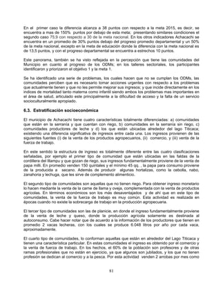 En el primer caso la diferencia alcanza a 38 puntos con respecto a la meta 2015, es decir, se
encuentra a mas de 150% puntos por debajo de esta meta; presentando similares condiciones el
segundo caso 75,9 con respecto a 30 de la meta nacional. En los otros indicadores Achacachi se
encuentra en un promedio de 30% puntos debajo del progreso promedio departamental y un 50%
de la meta nacional, excepto en la meta de educación donde la diferencia con la meta nacional es
de 13,5 puntos, y con el progreso departamental se encuentra a estrechos 10 puntos.

Este panorama, también se ha visto reflejada en la percepción que tiene las comunidades del
Municipio en cuanto al progreso de los ODMs; en los talleres sectoriales, los participantes
identificaron y priorizaron el objetivo 1 y la meta 1.

Se ha identificado una serie de problemas, los cuales hacen que no se cumplan los ODMs, las
comunidades perciben que es necesario tomar acciones urgentes con respecto a los problemas
que actualmente tienen y que no les permite mejorar sus ingresos; y que incide directamente en los
indices de mortalidad tanto materna como infantil siendo ambos los problemas mas importantes en
el área de salud, articulado este principalmente a la dificultad de acceso y la falta de un servicio
socioculturalmente apropiado.

6.3. Estratificación socioeconómica

El municipio de Achacachi tiene cuatro características totalmente diferenciadas: a) comunidades
que están en la serranía y que cuentan con riego, b) comunidades en la serranía sin riego, c)
comunidades productores de leche y d) los que están ubicadas alrededor del lago Titicaca;
existiendo una diferencia significativa de ingresos entre cada una. Los ingresos provienen de las
siguientes fuentes (i) de la venta de los productos agropecuarios, (ii) comercio, y (iii) venta de la
fuerza de trabajo.

En este sentido la estructura de ingreso es totalmente diferente entre las cuatro clasificaciones
señaladas, por ejemplo el primer tipo de comunidad que están ubicadas en las faldas de la
cordillera del Illampu y que gozan de riego, sus ingresos fundamentalmente proviene de la venta de
papa milli. En promedio venden 150 quintales y el mínimo 45 qq. , la papa para consumo proviene
de la producida a secano. Además de producir algunas hortalizas, como la cebolla, nabo,
zanahoria y lechuga, que les sirve de complemento alimenticio.

El segundo tipo de comunidades son aquellas que no tienen riego. Para obtener ingreso monetario
lo hacen mediante la venta de la carne de llama y oveja, complementada con la venta de productos
agrícolas. En términos económicos son los más desaventajados y de ahí que en este tipo de
comunidades, la venta de la fuerza de trabajo es muy común. Esta actividad es realizada en
épocas cuando no existe la sobrecarga de trabajo en la producción agropecuaria.

El tercer tipo de comunidades son las de planicie, en donde el ingreso fundamentalmente proviene
de la venta de leche y queso, donde la producción agrícola solamente es destinada al
autoconsumo. Cabe hacer notar que de acuerdo a la información de los productores que tienen en
promedio 2 vacas lecheras, con los cuales se produce 6.048 litros por año por cada vaca,
aproximadamente.

El cuarto tipo de comunidades, lo conforman aquellas que están en alrededor del Lago Titicaca y
tienen una característica particular. En estas comunidades el ingreso es obtenido por el comercio y
la venta de fuerza de trabajo. En los hechos, el 60% de la población son profesores y de otras
ramas profesionales que no están en ejercicio, ya que algunos son jubilados, y los que no tienen
profesión se dedican al comercio y a la pesca. Por esta actividad venden 2 arrobas por mes como


                                                 81
 