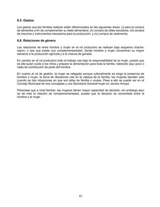 6.5. Gastos

Los gastos que las familias realizan están diferenciados en las siguientes áreas: (i) para la compra
de alimentos a fin de complementar su dieta alimentaria, (ii) compra de útiles escolares, (iii) compra
de insumos y instrumentos necesarios para la producción, y (iv) compra de vestimenta.

6.6. Relaciones de género

Las relaciones de entre hombre y mujer en el rol productivo se realizan bajo esquema chacha-
warmi, o sea que existe una complementariedad, donde hombre y mujer concentran su mayor
esfuerzo a la producción agrícola y a la crianza de ganado.

En cambio en el rol productivo todo el trabajo cae bajo la responsabilidad de la mujer, puesto que
es ella quien cuida a los niños y prepara la alimentación para toda la familia, habiendo aquí poco o
nada de contribución de parte del hombre.

En cuanto al rol de gestión, la mujer es relegada aunque culturalmente se exige la presencia de
hombre y mujer, la toma de decisiones cae en la cabeza de la familia, las mujeres deciden solo
cuando se dan situaciones en que son jefas de familia o viudas. Pese a ello se puede ver en el
Consejo Municipal de tres concejalas y una Secretaria General mujer en Jancko Amaya

Pareciese que a nivel familiar, las mujeres tienen mayor capacidad de decisión, sin embargo aquí
se da más la relación de complementariedad, puesto que la decisión es concertada entre el
hombre y la mujer.




                                                 83
 