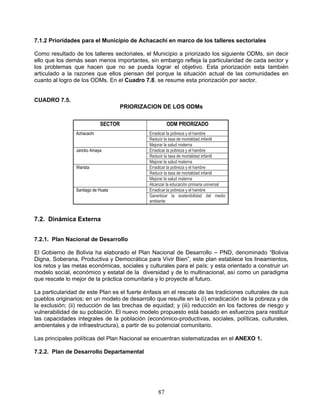 7.1.2 Prioridades para el Municipio de Achacachi en marco de los talleres sectoriales

Como resultado de los talleres sectoriales, el Municipio a priorizado los siguiente ODMs, sin decir
ello que los demás sean menos importantes, sin embargo refleja la particularidad de cada sector y
los problemas que hacen que no se pueda lograr el objetivo. Esta priorización esta también
articulado a la razones que ellos piensan del porque la situación actual de las comunidades en
cuanto al logro de los ODMs. En el Cuadro 7.8. se resume esta priorización por sector.


CUADRO 7.5.
                                     PRIORIZACION DE LOS ODMs


                            SECTOR                     ODM PRIORIZADO
                Achacachi                     Erradicar la pobreza y el hambre
                                              Reducir la tasa de mortalidad infantil
                                              Mejorar la salud materna
                Jancko Amaya                  Erradicar la pobreza y el hambre
                                              Reducir la tasa de mortalidad infantil
                                              Mejorar la salud materna
                Warista                       Erradicar la pobreza y el hambre
                                              Reducir la tasa de mortalidad infantil
                                              Mejorar la salud materna
                                              Alcanzar la educación primaria universal
                Santiago de Huata             Erradicar la pobreza y el hambre
                                              Garantizar la sostenibilidad del medio
                                              ambiente


7.2. Dinámica Externa


7.2.1. Plan Nacional de Desarrollo

El Gobierno de Bolivia ha elaborado el Plan Nacional de Desarrollo – PND, denominado “Bolivia
Digna, Soberana, Productiva y Democrática para Vivir Bien”, este plan establece los lineamientos,
los retos y las metas económicas, sociales y culturales para el país; y esta orientado a construir un
modelo social, económico y estatal de la diversidad y de lo multinacional, así como un paradigma
que rescate lo mejor de la práctica comunitaria y lo proyecte al futuro.

La particularidad de este Plan es el fuerte énfasis en el rescate de las tradiciones culturales de sus
pueblos originarios; en un modelo de desarrollo que resulte en la (i) erradicación de la pobreza y de
la exclusión; (ii) reducción de las brechas de equidad; y (iii) reducción en los factores de riesgo y
vulnerabilidad de su población. El nuevo modelo propuesto está basado en esfuerzos para restituir
las capacidades integrales de la población (económico-productivas, sociales, políticas, culturales,
ambientales y de infraestructura), a partir de su potencial comunitario.

Las principales políticas del Plan Nacional se encuentran sistematizadas en el ANEXO 1.

7.2.2. Plan de Desarrollo Departamental




                                                  87
 