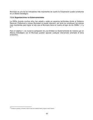 Municipio es uno de los indicadores más importantes de cuanto la Cooperación puede constituirse
en un Aliado Estratégico.

7.2.4. Organizaciones no Gubernamentales

La ONGs durante muchos años han estado y están en espacios territoriales donde el Gobierno
Nacional, Prefectural e incluso Municipal no puede intervenir, por tanto se constituyen los actores
mas importantes para lograr el reto que el Municipio tiene en cuanto al logro de los ODMs 1, 4 y
5.16

Para el objetivo 1, es crucial la partipación de una Entidad no Gubernamental de manera que en
Alianza Estratégica con el Municipio puedan ejecutar cualquier intervención orientado al tema
productivo.




16
     Erradicar la pobreza y el hambre, reducir la tasa de mortalidad infantil y mejorar la salud materna



                                                                                     89
 