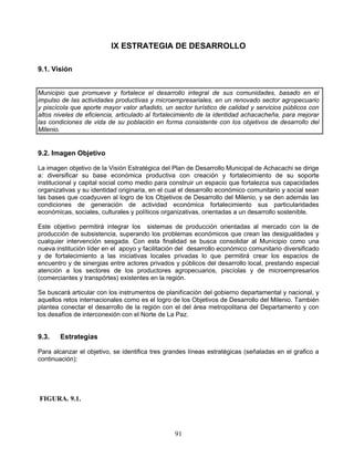 IX ESTRATEGIA DE DESARROLLO

9.1. Visión


Municipio que promueve y fortalece el desarrollo integral de sus comunidades, basado en el
impulso de las actividades productivas y microempresariales, en un renovado sector agropecuario
y piscícola que aporte mayor valor añadido, un sector turístico de calidad y servicios públicos con
altos niveles de eficiencia, articulado al fortalecimiento de la identidad achacacheña, para mejorar
las condiciones de vida de su población en forma consistente con los objetivos de desarrollo del
Milenio.


9.2. Imagen Objetivo

La imagen objetivo de la Visión Estratégica del Plan de Desarrollo Municipal de Achacachi se dirige
a: diversificar su base económica productiva con creación y fortalecimiento de su soporte
institucional y capital social como medio para construir un espacio que fortalezca sus capacidades
organizativas y su identidad originaria, en el cual el desarrollo económico comunitario y social sean
las bases que coadyuven al logro de los Objetivos de Desarrollo del Milenio, y se den además las
condiciones de generación de actividad económica fortalecimiento sus particularidades
económicas, sociales, culturales y políticos organizativas, orientadas a un desarrollo sostenible.

Este objetivo permitirá integrar los sistemas de producción orientadas al mercado con la de
producción de subsistencia, superando los problemas económicos que crean las desigualdades y
cualquier intervención sesgada. Con esta finalidad se busca consolidar al Municipio como una
nueva institución líder en el apoyo y facilitación del desarrollo económico comunitario diversificado
y de fortalecimiento a las iniciativas locales privadas lo que permitirá crear los espacios de
encuentro y de sinergias entre actores privados y públicos del desarrollo local, prestando especial
atención a los sectores de los productores agropecuarios, piscíolas y de microempresarios
(comerciantes y transpórtes) existentes en la región.

Se buscará articular con los instrumentos de planificación del gobierno departamental y nacional, y
aquellos retos internacionales como es el logro de los Objetivos de Desarrollo del Milenio. También
plantea conectar el desarrollo de la región con el del área metropolitana del Departamento y con
los desafíos de interconexión con el Norte de La Paz.


9.3.    Estrategias

Para alcanzar el objetivo, se identifica tres grandes líneas estratégicas (señaladas en el grafico a
continuación):




FIGURA. 9.1.




                                                 91
 