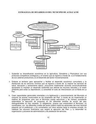 ESTRAGEGIA DE DESARROLLO DEL MUNICIPIO DE ACHACACHI




                                                                           OBJETIVO
                                                                Diversificar su base económica productiva
                                                  con creación y fortalecimiento de su soporte institucional y capital social
                                                  como medio para construir un espacio que fortalezca sus capacidades
                                                      organizativas y su identidad originaria, en el cual el desarrollo
                                               económico comunitario y social sean las bases que coadyuven al logro de los
                                                                         Objetivos de Desarrollo del Milenio




               ODM
           Erradicar la pobreza y            Sustentar su diversificación
                 el hambre
                                                    económica


                                    Fortalecimiento de sus cadenas
                                        productivas (productos
                                       Competitivos ecológicos)                                         Ordenar el territorio
  Reducir a la mitad, entre
  1990 y 2015, el porcentaje                 Impulso al Agroecoturismo                                                                                              ODM
  de personas cuyos ingresos                                                                                       Mejorar los servicios de salud, educación
                                                                                                                              y saneamiento básico
                                                                                                                                                               •Mejorar la salud materna
  sean inferiores a un dólar                            Desarrollo del sector                                      (servicios socioculturalmente apropiados)   •Reducir la tasa de mortalidad
            al día                                       microempresarial.
                                                                                                                                                                infantil
                                                                                                              Impulsar un desarrollo sostenible
                                                                                                            (Medio Ambiente y Recursos Naturales)


                                                                                                          Consolidar el nodo de
                                                                                                   interconexión con el Norte de La Paz




                                                                               Implementar
                                                                          capacidades gerenciales


                                                                Implementar un Sistema
                                                                     de Programas

                                                                     Fortalecer la capacidad de
                                                                      procuración de recursos

                                                                         Desarrollar su organización,
                                                                          procesos administrativos
                                                                          y prestación de servicios




 i. Sustentar su diversificación económica en la agricultura, Ganadería y Piscicultura con sus
    productos competitivos ecológicos) y el turismo que se lograría a través de: a) el fortalecimiento
    de sus cadenas productivas y b) el desarrollo del sector microempresarial.

ii. Ordenar el territorio para aprovechar y facilitar el desarrollo económico comunitario y la
    distribución de los servicios mínimos que se lograría a través de: a) mejorar los servicios de
    salud, educación y saneamiento básico, procurando implementar acciones socioculturalmente
    apropiados b) impulsar un desarrollo sostenible que atiende los recursos naturales y el medio
    ambiente para evitar su depredación, c) consolidar el nodo de interconexión con el Norte de La
    Paz.

iii. Crear capacidades gerenciales orientadas a la legitimación y posicionamiento del Municipio al
     conjunto de actores involucrados en los propósitos del Plan, a través de (a) implementar un
     sistema de programas para que el Municipio pueda estructurar y de manera consistente
     sistematizar la ejecución de proyectos en los diferentes ámbitos de acción del plan
     distinguiéndolas en tres carpetas: (i) obligatorios, propios que emprenderá el Municipio; (ii)
     coordinados, con los diferentes niveles del sector público hasta los sectoriales del nivel nacional
     pasando por el prefectural; y (iii) concertados con otros actores hasta la empresa privada, (b)
     viabilizar los recursos financieros que exigirá la ejecución del Plan, y c) desarrollar su
     organización y procesos de administración y de prestación de servicios.


                                                                                                           92
 