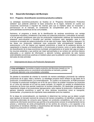 9.4.    Desarrollo Estratégico del Municipio

9.4.1. Programa diversificación económica-productiva solidaria

La estrategia económico-productivo se focaliza en el “Programa Diversificación Productiva
solidaria” que pretende potenciar la base productiva de la región, teniendo en cuenta sus
vocaciones económicas e impulsar las mismas para que al mediano plazo se incorporen y
permanezcan en el mercado, en condiciones de competitividad pero en marco de las
particularidades económicas de las comunidades.

Asimismo, el programa a través de la identificación de sectores económicos con ventaja
comparativa impulsara y fortalecerá (i) las áreas con potencial productivo y articulados al mercado,
a fin de generar condiciones para que los productores implementen sistemas de transformación
artesanal, semi-industrial e industrial que permitan incorporar valor agregado; para lo cual
incorpora el concepto de cadena productiva y/o de valor de la papa, haba, lechería y pesquero; (ii)
las áreas con producción tradicional cuya producción esta principalmente orientada al
autoconsumo, a fin de mejorar sus ingresos económicos a través de la asistencia técnica, la
capacitación e impulso a la transformación y (iii) promovera el turismo, como un sector alternativo
de diversificación de la base económica municipal, principalmente en el sector del Lago en base a
los recursos existentes y que podrían ser mejor aprovechados si se contara con servicios básicos
adecuados y un sistema de información y atención turística, generando de esta manera
externalidades económicas positivas al mediano plazo para la población como empleos e ingresos
derivados de ésta actividad.

a.     Subprograma de Apoyo a la Producción Agropecuaria


 Línea estratégica: Consolidar el tejido productivo del Municipio basado en los
  sectores agropecuarios en crecimiento articulándolos al mercado y prestar
  particular atención a las comunidades vulnerables.

Se plantea la necesidad de orientar la inversión de manera estratégica priorizando las cadenas
productivas de la papa, haba y lechería. La estrategia proyecta hacer énfasis en las fases de la
producción, la transformación y la comercialización. En cuanto a la producción, el PDM promueve
(i) impulsar la producción ecológica con el fin de que a futuro se puedan incorporar los productos
en un nicho de mercado en el cual se pueda competir, (ii) mejorar y/o ampliar la infraestructura
productiva de forma que permita coadyuvar al proceso productivo, (iii) desarrollar programas de
capacitación dirigido a los productores agropecuarios, para mejorar la producción y finalmente (iv)
generar dinámica económica a partir de otros sectores económicos como el transporte,
comerciantes y la presencia de importante masa asalariada como los maestros.

En la etapa de comercialización, es importante (i) determinar las normas que se deben cumplir
para ingresar al mercado nacional de consumo de manera competitiva, (ii) identificar y analizar los
mercados potenciales de consumo para ingresar con productos competitivos, (iii) contar con un
sistema de información económico que permita a los productores conocer el comportamiento de los
precios y volúmenes de venta principalmente en los centros de consumo, y (iv) capacitar a los
productores en temáticas referidas a requerimientos del mercado, de forma que se les induzca a
mejorar su producción en cantidad y calidad.



                                                93
 