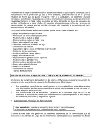 Finalmente en la etapa de transformación se debe hacer énfasis en (i) incorporar tecnología para la
transformación de la producción, ya sea a nivel artesanal, semi-industrial y/o en lo posible
industrial de forma que se pueda incorporar valor a la producción, (ii) establecer alianzas
estratégicas con el sector industrial para encontrar potenciales inversionistas que tengan interés en
industrializar la leche, el haba y otros productos, así como consolidar las áreas de producción de
semillas cerificadas de la papa y haba, (iii) capacitar a los productores en formas y procesos de
transformación, de manera que les permita incorporar valor agregado a su producto así como
generar ingresos adicionales.
Los proyectos identificados a nivel comunidades que se suman a este propósito son:
    Apoyo a la producción agropecuaria
    Adquisición de fertilizantes agropecuarios
    Mejoramiento de cultivo de papa
    Mejoramiento de cultivo de haba y oca
    Apoyo a la producción de tarwi
    Desarrollo forestal de la cuenca del lago.
    Construcción de establos
    Capacitación agropecuaria en técnicas de producción.
    Asistencia técnica veterinaria.
    Implementación de carpas solares
    Apoyo a la crianza avícola
    Mejoramiento de ganado vacuno y porcino
    Mejoramiento de ganado ovino
    Mejoramiento de ganado camélido
    Apoyo a la producción lechera
    Refacción de viveros
    Construcción de establos
     Control de fito sanitario

Intervención articulada al logro del ODM 1: ERRADICAR LA POBREZA Y EL HAMBRE

En el marco del cumplimiento de los objetivos del Milenio, el Municipio priorizara la intervención del
programa en dos segmentos de economía familiar claramente diferenciados:

-       Los productores con articulación con el mercado, y cuya producción es sostenida y requiere
        una intervención que les permita consolidarse como microempresas a mirar de darle un
        valor agregado a sus productos.
-       Las comunidades que se encuentran próximos en la cordillera, cuya producción es
        destinada al autoconsumo, donde con una intervención focalizada permitirá al área mejorar
        los niveles de producción y mejorar sus ingresos.

b. Subprograma de Promoción del Agroecoturismo


      Línea estratégica: creación y promoción de un entorno competitivo para
      el desarrollo del agroecoturismo y diversificación de lo ingresos.

El sector turismo debe ser generador de desarrollo económico de las comunidades que se
encuentra en las riberas del Lago, así los lineamientos estratégicos busca establecer las bases



                                                 94
 