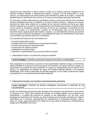 necesarias para desarrollar la oferta turística a través de (i) realizar proyectos integrales en los
destinos turísticos referidos a infraestructura básica y turística a fin de proporcionar un buen
servicio, (v) dinamización de la oferta turística para diversificar la oferta de la región, a través del
establecimiento e identificación de circuitos en los que las comunidades participen activamente.
Por otra parte, se debe reglamentar las actividades turísticas a través de la difusión de la normativa
turística establecida para que la población y el sector privado conozcan y apliquen las mismas.
Asimismo se debe hacer énfasis en la calidad de los servicios turísticos de forma que éstos
mejoren mediante la i) creación y/o acondicionamiento de infraestructura turística en áreas rurales
y/o por donde se identifiquen circuitos turísticos de forma que el poblador se beneficie de esta
actividad, ii) apoyo a la conformación y gestión de microempresas para que se dinamice la
economía local y regional generando empleo e ingresos, y iv) sensibilización turística que permita
crear una cultura turística en la población y comunidades del área rural mostrándoles lo que tienen
y los beneficios que pueden obtener de su desarrollo.
Los proyectos priorizado por las comunidades son:
    Fomento al desarrollo turístico
    Fortalecimiento de la infraestructura y equipamiento turístico.
    Construcción de playa de estacionamiento
    Construcción de casetas turísticas
    Habilitación de muelle turístico
    Definición e implementación de un circuito turístico municipal.

c. Subprograma Impulso a la producción pesquera sostenible

     Línea estratégica: Fomentar la producción pesquera procurando su sostenibilidad.

Este subprograma concentrara su accionar en las comunidades ribereñas al lago, la intervención
estará orientada en (i) apoyar la crianza piscícola, (ii) el fomento a la crianza de trucha y bogas, (iii)
recuperación de practicas de pesca sostenible, (iv) apoyo en equipamiento para la practica de la
pesca y (v) reglamentar los periodos de pesca. Se prestara especial atención a los sectores
identificados como centros potenciales de actividad pesquera, en los cuales la intervención estará
acompañada con un componente de educación ambiental.



d. Subprograma Fomento a las Iniciativas microempresariales asociativas

     Línea estratégica: Fomentar las alianzas estratégicas promoviendo el desarrollo de las
     microempresas

Existen en el Municipio productores tanto agrícolas como pecuarios cuya producción de al menos
un producto en un 100% esta orientada al mercado, sin embargo debido a las condiciones de
presentación y la calidad del producto los ingresos no son significativos. Por otro lado, como
estrategia los productores han tomado una serie de figuras que le permiten articularse en mejores
condiciones con el mercado, especialmente las asociaciones de productores lecheros, papa y
haba. Así mismo, existe experiencia de crédito en la zona dada la presencia de instituciones de
crédito como PRODEM, FIE y otros.




                                                   95
 