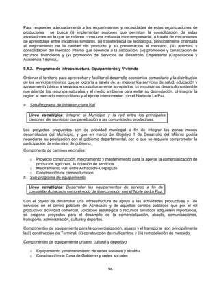 Para responder adecuadamente a los requerimientos y necesidades de estas organizaciones de
productores se busca (i) implementar acciones que permitan la consolidación de estas
asociaciones en lo que se refieren como una instancia microempresarial, a través de mecanismos
de aprendizaje entre iniciativas similares, (ii) transferencia de tecnología, principalmente orientada
al mejoramiento de la calidad del producto y su presentación al mercado, (iii) apertura y
consolidación del mercado interno que beneficie a la asociación, (iv) promoción y canalización de
recursos financieros y (v) promoción de Servicios de Desarrollo Empresarial (Capacitación y
Asistencia Técnica).

9.4.2. Programa de Infraestructura, Equipamiento y Vivienda

Ordenar el territorio para aprovechar y facilitar el desarrollo económico comunitario y la distribución
de los servicios mínimos que se lograría a través de: a) mejorar los servicios de salud, educación y
saneamiento básico a servicios socioculturalmente apropiados, b) impulsar un desarrollo sostenible
que atiende los recursos naturales y el medio ambiente para evitar su depredación, c) integrar la
región al mercado metropolitano y al eje de interconexión con el Norte de La Paz.

a. Sub-Programa de Infraestructura Vial

   Línea estratégica: Integrar el Municipio y la red entre los principales
   cantones del Municipio con penetración a las comunidades productivas.

Los proyectos propuestos son de prioridad municipal a fin de integrar las zonas menos
desarrolladas del Municipio, y que en marco del Objetivo 1 de Desarrollo del Milenio podría
negociarse su priorizacion con el gobierno departamental, por lo que se requiere comprometer la
participación de este nivel de gobierno.
Componente de caminos vecinales:

   o  Proyecto construcción, mejoramiento y mantenimiento para la apoyar la comercialización de
      productos agrícolas, la dotación de servicios.
   o Mejoramiento vial: entre Achacachi-Corpaputo.
   o Construcción de camino turístico
b. Sub-programa de equipamiento

   Línea estratégica: Desarrollar los equipamientos de servicio a fin de
   consolidar Achacachi como el nodo de interconexión con el Norte de La Paz.

Con el objeto de desarrollar una infraestructura de apoyo a las actividades productivas y de
servicios en el centro poblado de Achacachi y de aquellos centros poblados que por el rol
productivo, actividad comercial, ubicación estratégica o recursos turísticos adquieren importancia,
se propone proyectos para el desarrollo de la comercialización, abasto, comunicaciones,
transporte, administración, cultura y deportes.

Componentes de equipamiento para la comercialización, abasto y el transporte son principalmente
la (i) construcción de Terminal, (ii) construcción de multicentros y (iii) remodelación de mercado.

Componentes de equipamiento urbano, cultural y deportivo

   o   Equipamiento y mantenimiento de sedes sociales y alcaldía
   o   Construcción de Casa de Gobierno y sedes sociales


                                                  96
 