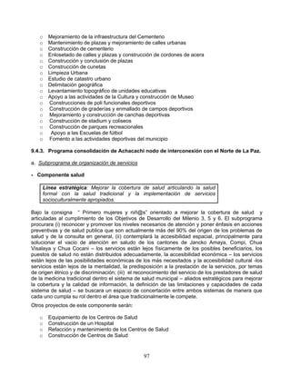 o   Mejoramiento de la infraestructura del Cementerio
   o   Mantenimiento de plazas y mejoramiento de calles urbanas
   o   Construcción de cementerio
   o   Enlosetado de calles y plazas y construcción de cordones de acera
   o   Construcción y conclusión de plazas
   o   Construcción de cunetas
   o   Limpieza Urbana
   o   Estudio de catastro urbano
   o   Delimitación geográfica
   o   Levantamiento topográfico de unidades educativas
   o   Apoyo a las actividades de la Cultura y construcción de Museo
   o   Construcciones de poli funcionales deportivos
   o   Construcción de graderías y enmallado de campos deportivos
   o   Mejoramiento y construcción de canchas deportivas
   o   Construcción de stadium y coliseos
   o   Construcción de parques recreacionales
   o    Apoyo a las Escuelas de fútbol
   o   Fomento a las actividades deportivas del municipio

9.4.3. Programa consolidación de Achacachi nodo de interconexión con el Norte de La Paz.

a. Subprograma de organización de servicios

- Componente salud

     Línea estratégica: Mejorar la cobertura de salud articulando la salud
     formal con la salud tradicional y la implementación de servicios
     socioculturalmente apropiados.

Bajo la consigna “ Primero mujeres y niñ@s” orientado a mejorar la cobertura de salud y
articuladas al cumplimiento de los Objetivos de Desarrollo del Milenio 3, 5 y 6. El subprograma
procurara (i) reconocer y promover los niveles necesarios de atención y poner énfasis en acciones
preventivas y de salud publica que son actualmente más del 90% del origen de los problemas de
salud y de la consulta en general, (ii) contemplará la accesibilidad espacial, principalmente para
solucionar el vacio de atención en saludo de los cantones de Jancko Amaya, Compi, Chua
Visalaya y Chua Cocani – los servicios están lejos físicamente de los posibles beneficiarios, los
puestos de salud no están distribuidos adecuadamente, la accesibilidad económica – los servicios
están lejos de las posibilidades económicas de los más necesitados y la accesibilidad cultural -los
servicios están lejos de la mentalidad, la predisposición a la prestación de la servicios, por temas
de origen étnico y de discriminación; (iii) el reconocimiento del servicio de los prestadores de salud
de la medicina tradicional dentro el sistema de salud municipal – aliados estratégicos para mejorar
la cobertura y la calidad de información, la definición de las limitaciones y capacidades de cada
sistema de salud – se buscara un espacio de concertación entre ambos sistemas de manera que
cada uno cumpla su rol dentro el área que tradicionalmente le compete.
Otros proyectos de este componente serán:

   o   Equipamiento de los Centros de Salud
   o   Construcción de un Hospital
   o   Refacción y mantenimiento de los Centros de Salud
   o   Construcción de Centros de Salud


                                                 97
 