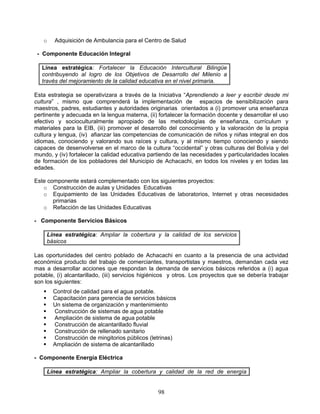 o     Adquisición de Ambulancia para el Centro de Salud

 - Componente Educación Integral

   Línea estratégica: Fortalecer la Educación Intercultural Bilingüe
   contribuyendo al logro de los Objetivos de Desarrollo del Milenio a
   través del mejoramiento de la calidad educativa en el nivel primaria.

Esta estrategia se operativizara a través de la Iniciativa “Aprendiendo a leer y escribir desde mi
cultura” , mismo que comprenderá la implementación de espacios de sensibilización para
maestros, padres, estudiantes y autoridades originarias orientados a (i) promover una enseñanza
pertinente y adecuada en la lengua materna, (ii) fortalecer la formación docente y desarrollar el uso
efectivo y socioculturalmente apropiado de las metodologías de enseñanza, currículum y
materiales para la EIB, (iii) promover el desarrollo del conocimiento y la valoración de la propia
cultura y lengua, (iv) afianzar las competencias de comunicación de niños y niñas integral en dos
idiomas, conociendo y valorando sus raíces y cultura, y al mismo tiempo conociendo y siendo
capaces de desenvolverse en el marco de la cultura “occidental” y otras culturas del Bolivia y del
mundo, y (iv) fortalecer la calidad educativa partiendo de las necesidades y particularidades locales
de formación de los pobladores del Municipio de Achacachi, en todos los niveles y en todas las
edades.

Este componente estará complementado con los siguientes proyectos:
   o Construcción de aulas y Unidades Educativas
   o Equipamiento de las Unidades Educativas de laboratorios, Internet y otras necesidades
       primarias
   o Refacción de las Unidades Educativas

- Componente Servicios Básicos

       Línea estratégica: Ampliar la cobertura y la calidad de los servicios
       básicos

Las oportunidades del centro poblado de Achacachi en cuanto a la presencia de una actividad
económica producto del trabajo de comerciantes, transportistas y maestros, demandan cada vez
mas a desarrollar acciones que respondan la demanda de servicios básicos referidos a (i) agua
potable, (i) alcantarillado, (iii) servicios higiénicos y otros. Los proyectos que se debería trabajar
son los siguientes:
        Control de calidad para el agua potable.
        Capacitación para gerencia de servicios básicos
        Un sistema de organización y mantenimiento
        Construcción de sistemas de agua potable
        Ampliación de sistema de agua potable
        Construcción de alcantarillado fluvial
        Construcción de rellenado sanitario
        Construcción de mingitorios públicos (letrinas)
        Ampliación de sistema de alcantarillado

- Componente Energía Eléctrica

       Línea estratégica: Ampliar la cobertura y calidad de la red de energía


                                                 98
 