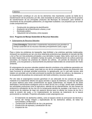 eléctrica

La electrificación constituye en uno de los elementos más importantes cuando se habla de la
transformación de los productos; por ello, esta necesidad se articula con el impulso de los proceso
de transformación de los principales productos del Municipio de Achacachi, pero también al
crecimiento de las principales poblaciones y la seguridad ciudadana. Los proyectos que se suman
a este componente son:

    o     Construcción de sistemas de electrificación
    o     Ampliación de la Electrificación urbana y rural
    o     Alumbrado público.
    o     Adquisición de luminarias y otros equipos

9.4.4. Programa de Manejo Sostenible de Recursos Naturales

a. Subprograma de Recursos Naturales

    Línea Estratégica: Desarrollar e implementar mecanismos que permitan el
    manejo sostenible de los recursos naturales principalmente suelo y agua.


Pese a todos los problemas de topografía, baja fertilidad y las prácticas agrícolas inadecuadas,
Achacachi se caracteriza por ser una zona netamente productora que abastece el mercado del Alto
y de La Paz con tres productos principales y sus derivados: la papa, haba, leche, razón por la cuál
se debe implementar un (i) verdadero manejo de suelos, (ii) implementación de cultivos perennes
asociados, (ii) impulsar las practicas de rotación de cultivos, (iii) periodo de descanso de las
parcelas, y (iv) recuperacion y reconocimiento de prácticas tradicionales de conservación del medio
ambiente.

El subprograma de recursos naturales prestará atención prioritaria a los problemas generados por
el uso inadecuado de los suelos, pues éste es uno de los principales factores de producción que
hace funcionar la principal actividad económica, la agropecuaria, por lo cuál este recurso será
tratado con prioridad; por otro lado promoverá la practica de rotación de cultivos y de descanso; y
la recuperación de practicas de conservación del medio ambiente y recursos naturales.

Por otro lado el subprograma buscara garantizar el uso adecuado de los cuerpos de aguas ,
mediante el (i) tratamiento efectivo de aguas servidas o aguas de deshecho, (ii) manejo adecuado
de pozos sépticos para evitar contaminación de aguas subterráneas, (iii) respeto de las áreas
destinadas a servidumbres ecológicas como la ribera de los ríos y el lago, donde estén prohibidas
las actividades productivas como la agricultura, además de los asentamientos, de otra manera se
producirá la colmatación de los ríos con la consecuente pérdida de caudales y del mismo río, (iv)
construcción de sistemas de riego con asesoría técnica para no afectar los cursos de los ríos y
evitar la erosión del suelo, y (v) implementación de acciones de tratamiento de la basura
promoviendo su reciclado. Proyectos articulados a este subprograma son:

   o    El tratamiento de deshechos sólidos, como el espacio donde se promuevan las técnicas y
        formas del manejo integral y especializado de los deshechos sólidos, de todas las
        comunidades y el Municipio.
   o     Construcción de defensivos de ríos y de gaviones
   o    Construcción de represas y canalización de ríos
   o    Limpieza de ríos


                                                  99
 