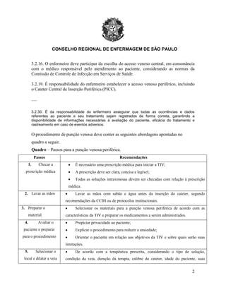 CONSELHO REGIONAL DE ENFERMAGEM DE SÃO PAULO
2
3.2.16. O enfermeiro deve participar da escolha do acesso venoso central, em consonância
com o médico responsável pelo atendimento ao paciente, considerando as normas da
Comissão de Controle de Infecção em Serviços de Saúde.
3.2.19. É responsabilidade do enfermeiro estabelecer o acesso venoso periférico, incluindo
o Cateter Central de Inserção Periférica (PICC).
.....
3.2.30. É da responsabilidade do enfermeiro assegurar que todas as ocorrências e dados
referentes ao paciente e seu tratamento sejam registrados de forma correta, garantindo a
disponibilidade de informações necessárias à avaliação do paciente, eficácia do tratamento e
rastreamento em caso de eventos adversos.
O procedimento de punção venosa deve conter as seguintes abordagens apontadas no
quadro a seguir.
Quadro – Passos para a punção venosa periférica.
Passos Recomendações
1. Checar a
prescrição médica
• É necessário uma prescrição médica para iniciar a TIV;
• A prescrição deve ser clara, concisa e legível;
• Todas as soluções intravenosas devem ser checadas com relação à prescrição
médica.
2. Lavar as mãos • Lavar as mãos com sabão e água antes da inserção do cateter, segundo
recomendações da CCIH ou de protocolos institucionais.
3. Preparar o
material
• Selecionar os materiais para a punção venosa periférica de acordo com as
características da TIV e preparar os medicamentos a serem administrados.
4. Avaliar o
paciente e preparar
para o procedimento
• Propiciar privacidade ao paciente;
• Explicar o procedimento para reduzir a ansiedade;
• Orientar o paciente em relação aos objetivos da TIV e sobre quais serão suas
limitações.
5. Selecionar o
local e dilatar a veia
• De acordo com a terapêutica prescrita, considerando o tipo de solução,
condição da veia, duração da terapia, calibre do cateter, idade do paciente, suas
 