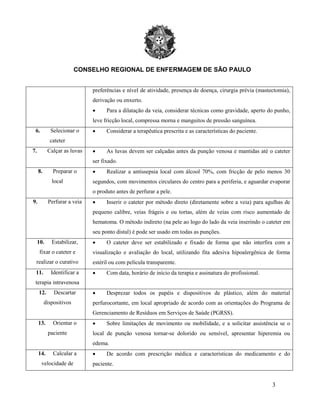CONSELHO REGIONAL DE ENFERMAGEM DE SÃO PAULO
3
preferências e nível de atividade, presença de doença, cirurgia prévia (mastectomia),
derivação ou enxerto.
• Para a dilatação da veia, considerar técnicas como gravidade, aperto do punho,
leve fricção local, compressa morna e manguitos de pressão sanguínea.
6. Selecionar o
cateter
• Considerar a terapêutica prescrita e as características do paciente.
7. Calçar as luvas • As luvas devem ser calçadas antes da punção venosa e mantidas até o cateter
ser fixado.
8. Preparar o
local
• Realizar a antissepsia local com álcool 70%, com fricção de pelo menos 30
segundos, com movimentos circulares do centro para a periferia, e aguardar evaporar
o produto antes de perfurar a pele.
9. Perfurar a veia • Inserir o cateter por método direto (diretamente sobre a veia) para agulhas de
pequeno calibre, veias frágeis e ou tortas, além de veias com risco aumentado de
hematoma. O método indireto (na pele ao logo do lado da veia inserindo o cateter em
seu ponto distal) é pode ser usado em todas as punções.
10. Estabilizar,
fixar o cateter e
realizar o curativo
• O cateter deve ser estabilizado e fixado de forma que não interfira com a
visualização e avaliação do local, utilizando fita adesiva hipoalergênica de forma
estéril ou com película transparente.
11. Identificar a
terapia intravenosa
• Com data, horário de início da terapia e assinatura do profissional.
12. Descartar
dispositivos
• Desprezar todos os papéis e dispositivos de plástico, além do material
perfurocortante, em local apropriado de acordo com as orientações do Programa de
Gerenciamento de Resíduos em Serviços de Saúde (PGRSS).
13. Orientar o
paciente
• Sobre limitações de movimento ou mobilidade, e a solicitar assistência se o
local de punção venosa tornar-se dolorido ou sensível, apresentar hiperemia ou
edema.
14. Calcular a
velocidade de
• De acordo com prescrição médica e características do medicamento e do
paciente.
 