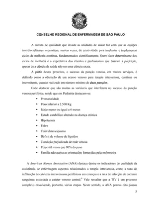 CONSELHO REGIONAL DE ENFERMAGEM DE SÃO PAULO
5
A cultura de qualidade que invade as unidades de saúde faz com que as equipes
interdisciplinares necessitem, muitas vezes, de criatividade para implantar e implementar
ciclos de melhoria contínua, fundamentados cientificamente. Outro fator determinante dos
ciclos de melhoria é a expectativa dos clientes e profissionais que buscam a perfeição,
apesar de a ciência da saúde não ser uma ciência exata.
A partir destes preceitos, o sucesso da punção venosa, em muitos serviços, é
definido como a obtenção de um acesso venoso para terapia intravenosa, contínua ou
intermitente, quando realizado em número mínimo de duas punções.
Cabe destacar que são muitas as variáveis que interferem no sucesso da punção
venosa periférica, sendo que em Pediatria destacam-se:
 Prematuridade
 Peso inferior a 2.500 Kg
 Idade menor ou igual a 6 meses
 Estado catabólico alterado na doença crônica
 Hipotermia
 Febre
 Convulsão/espasmo
 Déficit de volume de líquidos
 Condição prejudicada de rede venosa
 Percentil maior que 90% do peso
 Família não aceita as orientações fornecidas pela enfermeira
A American Nurses Association (ANA) destaca dentre os indicadores de qualidade da
assistência de enfermagem aspectos relacionados a terapia intravenosa, como a taxa de
infiltração de cateteres intravenosos periféricos em crianças e a taxa de infecção de corrente
sanguínea associada a cateter venoso central.9
Vale ressaltar que a TIV é um processo
complexo envolvendo, portanto, várias etapas. Neste sentido, a ANA pontua oito passos
 