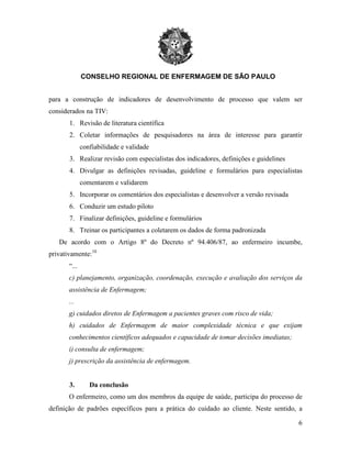CONSELHO REGIONAL DE ENFERMAGEM DE SÃO PAULO
6
para a construção de indicadores de desenvolvimento de processo que valem ser
considerados na TIV:
1. Revisão de literatura científica
2. Coletar informações de pesquisadores na área de interesse para garantir
confiabilidade e validade
3. Realizar revisão com especialistas dos indicadores, definições e guidelines
4. Divulgar as definições revisadas, guideline e formulários para especialistas
comentarem e validarem
5. Incorporar os comentários dos especialistas e desenvolver a versão revisada
6. Conduzir um estudo piloto
7. Finalizar definições, guideline e formulários
8. Treinar os participantes a coletarem os dados de forma padronizada
De acordo com o Artigo 8º do Decreto nº 94.406/87, ao enfermeiro incumbe,
privativamente:10
“...
c) planejamento, organização, coordenação, execução e avaliação dos serviços da
assistência de Enfermagem;
...
g) cuidados diretos de Enfermagem a pacientes graves com risco de vida;
h) cuidados de Enfermagem de maior complexidade técnica e que exijam
conhecimentos científicos adequados e capacidade de tomar decisões imediatas;
i) consulta de enfermagem;
j) prescrição da assistência de enfermagem.
3. Da conclusão
O enfermeiro, como um dos membros da equipe de saúde, participa do processo de
definição de padrões específicos para a prática do cuidado ao cliente. Neste sentido, a
 