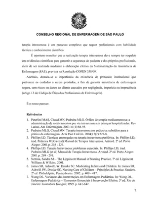 CONSELHO REGIONAL DE ENFERMAGEM DE SÃO PAULO
7
terapia intravenosa é um processo complexo que requer profissionais com habilidade
técnica e conhecimento científico.
É oportuno ressaltar que a realização terapia intravenosa deve sempre ter respaldo
em evidências científicas para garantir a segurança do paciente e dos próprios profissionais,
além de ser realizada mediante a elaboração efetiva da Sistematização da Assistência de
Enfermagem (SAE), prevista na Resolução COFEN 358/09.
Ademais, destaca-se a importância da existência de protocolo institucional que
padronize os cuidados a serem prestados, a fim de garantir assistência de enfermagem
segura, sem riscos ou danos ao cliente causados por negligência, imperícia ou imprudência
(artigo 12 do Código de Ética dos Profissionais de Enfermagem).
É o nosso parecer.
Referências
1. Peterlini MAS, Chaud MN, Pedreira MLG. Órfãos de terapia medicamentosa: a
administração de medicamentos por via intravenosa em crianças hospitalizadas. Rev
Latino-Am Enfermagem. 2003;11(1):88-95.
2. Pedreira MLG, Chaud MN. Terapia intravenosa em pediatria: subsídios para a
prática da enfermagem. Acta Paul Enferm. 2004;17(2):222-8.
3. Phillips LD. Técnicas empregadas na terapia intravenosa periférica. In: Phillips LD;
trad. Pedreira MLG (et al) Manual de Terapia Intravenosa. Artmed. 2ª ed. Porto
Alegre: 2001.p. 203 - 229.
4. Phillips LD. Terapia Intravenosa: problemas especiais. In: Phillips LD; trad.
Pedreira MLG (et al) Manual de Terapia Intravenosa. Artmed. 2ª ed. Porto Alegre:
2001.p. 269 - 291.
5. Nettina, Sandra M. - The Lippincott Manual of Nursing Practice. 7ª ed. Lippincott
Willians & Wilkins, 2001.
6. James SR, Ashwill JW, Droske SC. Medicating Infants and Children. In: James SR,
Ashwill JW, Droske SC. Nursing Care of Children – Principles & Practice. Sauders.
2ª ed. Philadelphia, Pennsylvania: 2002. p. 409 - 417.
7. Wong DL. Variações das Intervenções em Enfermagem Pediátrica. In: Wong DL.
Enfermagem Pediátrica – Elementos Essenciais à Intervenção Efetiva. 5ª ed. Rio de
Janeiro: Guanabara Koogan; 1999. p. 641-642.
 