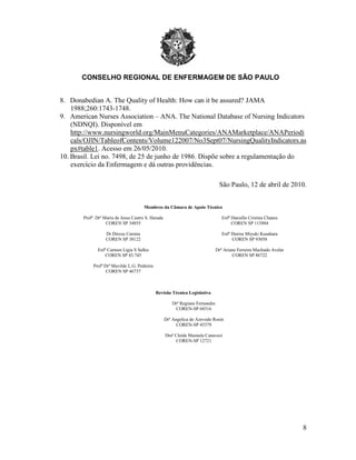 CONSELHO REGIONAL DE ENFERMAGEM DE SÃO PAULO
8
8. Donabedian A. The Quality of Health: How can it be assured? JAMA
1988;260:1743-1748.
9. American Nurses Association – ANA. The National Database of Nursing Indicators
(NDNQI). Disponível em
http://www.nursingworld.org/MainMenuCategories/ANAMarketplace/ANAPeriodi
cals/OJIN/TableofContents/Volume122007/No3Sept07/NursingQualityIndicators.as
px#table1. Acesso em 26/05/2010.
10. Brasil. Lei no. 7498, de 25 de junho de 1986. Dispõe sobre a regulamentação do
exercício da Enfermagem e dá outras providências.
São Paulo, 12 de abril de 2010.
Membros da Câmara de Apoio Técnico
Profª. Drª Maria de Jesus Castro S. Harada
COREN SP 34855
Dr Dirceu Carrara
COREN SP 38122
Enfª Carmen Ligia S Salles
COREN SP 43.745
Profª Drª Mavilde L.G. Pedreira
COREN SP 46737
Enfª Daniella Cristina Chanes
COREN SP 115884
Enfª Denise Miyuki Kusahara
COREN SP 93058
Drª Ariane Ferreira Machado Avelar
COREN SP 86722
Revisão Técnica Legislativa
Drª Regiane Fernandes
COREN-SP 68316
Drª Angelica de Azevedo Rosin
COREN-SP 45379
Draª Cleide Mazuela Canavezi
COREN-SP 12721
 