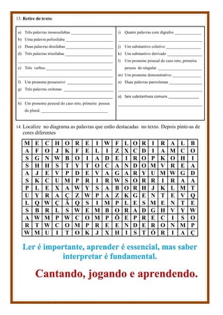 13. Retire do texto:
a) Três palavras monossílabas ____________________
b) Uma palavra polissílaba _______________________
c) Duas palavras dissílabas _______________________
d) Três palavras trissílabas _______________________
______________________________________________
e) Três verbos ________________________________
______________________________________________
f) Um pronome possessivo ______________________
g) Três palavras oxítonas ________________________
______________________________________________
h) Um pronome pessoal do caso reto, primeira pessoa
do plural. ________________________________
i) Quatro palavras com dígrafos _____________
_________________________________________
j) Um substantivo coletivo _________________
k) Um substantivo derivado _________________
l) Um pronome pessoal do caso reto, primeira
pessoa do singular. _____________________
m) Um pronome demonstrativo ______________
n) Duas palavras paroxítonas ________________
_________________________________________
o) Seis substantivos comuns _______________
_________________________________________
14. Localize no diagrama as palavras que estão destacadas no texto. Depois pinte-as de
cores diferentes
M E C H O R E I W F L O R I R A L B
A F O J K F E L I Z X C D I A M C O
S G N W B O I A D E I R O P K O H I
S H H S T Y T O C A N D O M V R E A
A J E V P D E V A G A R Y U M W G D
S K C U M P R I R W S O R R I R A A
P L E X A W Y S A B O R H J K L M T
U Y R A Ç Z W P A Z K G E N T E V Q
L Q W Ç Ã Q S I M P L E S M E N T E
S B R L S W E M B O R A D G H V Y W
A W M P W C O M P Õ E P R E C I S O
R T W C O M P R E E N D E R O N M P
W M U I T O K J X H I S T Ó R I A Ç
Ler é importante, aprender é essencial, mas saber
interpretar é fundamental.
Cantando, jogando e aprendendo.
 