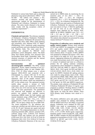 Venkat et al., World J Pharm Sci 2014; 2(2): 149-160

Penbutolol in various body fluids such as urine and
plasma by using spectro photometry4, HPLC5, 6 and
GC-MS7.
The authors now propose a fast,
sensitive, accurate and precise tandem mass
spectroscopic method for the determination of
Penbutolol and 4-Hydroxy Penbutolol in human
plasma. The entire results obtained in the present
study comply with the acceptance criteria of
regulatory requirements8, 9.

carried out in MRM mode, by monitoring the ion
transition pairs of m/z 292.1 → 236.1 for
Penbutolol, 308.1 → 252.1 for 4-Hydroxy
Penbutolol, 301.1 → 237.1 for Penbutolol D9 and
317.1 → 253.1 for 4-Hydroxy Penbutolol D9. The
Positive MRM scan mass spectra of Penbutolol and
4-Hydroxy Penbutolol for precursor and product
ions were shown in Fig.2, 3. Both the quadrupoles
Q1 and Q3 were set at unit resolution. The
retention times obtained for the analytes PEN,
4HPEN & IS DPEN, D4HPEN were 2.42 ± 0.3,
1.98 ± 0.3 min & 2.40 ± 0.3, 2.00 ± 0.3
respectively over a total run time of 3.0 minutes.
The analysis data obtained was processed by using
Analyst Software™ (Version 1.4.2).

EXPERIMENTAL
Chemicals and materials: The reference standards
of Penbutolol, 4-Hydroxy Penbutolol, Penbutolol
D9 and 4-Hydroxy Penbutolol D9 procured from
Splendid Labs; Pune, India. HPLC grade methanol
and acetonitrile were obtained from J.T Baker®
(Phillipsburg, USA). Analytical- grade ammonium
acetate and formic acid were obtained from Merck ®
Ltd; Mumbai, India. The water used for the
analysis was prepared by Milli-Q® water
purification system (Bangalore, India). The blank
(drug free) human plasmas were procured from
Jeevan-dhara blood bank; Hyderabad, India. The
chemical structures of analytes and the internal
standards were shown in Fig.1.

Preparation of calibration curve standards and
quality control samples: Primary stock solutions
of PEN and 4HPEN for preparation of standards
(CC) and quality control (QC) samples were
prepared from separate weighing. The primary
stock solutions about 1.0 mg/mL of PEN, 4HPEN
were prepared in methanol and stored 1-10oC; they
were found to be stable for 16.25 days (data not
shown). Appropriate dilutions for calibration curve
were made from primary stock of CC using a 80:20
v/v mixture of methanol and water as a diluent to
produce the CC spiking solutions containing
concentrations (from Standard-8 to Standard-1) of
30273.89, 12012.68, 50082.73, 10016.55, 2504.14,
500.83, 20.01, 10.01 ng/mL for PEN and 3005.16,
1192.45, 655.85, 250.53, 50.11, 25.05, 10.02, 5.01
ng/mL for 4HPEN. Similarly QC spiking solutions
were made by using primary stock of QC. These
concentrations (DIQC, HQC, MQC, LQC & LLOQ
QC) were 30146.14, 11515.83, 6333.71, 29.64 &
10.07 ng/mL and 2977.58, 1143.39, 628.87, 14.97
& 5.06 ng/mL for PEN and 4HPEN respectively.
The primary stock solutions of Penbutolol D9 and
4-Hydroxy Penbutolol D9 about 1.0 mg/mL were
prepared in methanol. Working dilution of DPEN
and D4HPEN was prepared at concentration of
1000 ng/mL by using the above diluent. These
ISTD primary stock solutions were stored at 110oC.

Instrumentation
and
optimized
chromatographic conditions: The HPLC system
(Shimadzu®, Kyoto, Japan) consisting of two LC20AD prominence pump, an auto sampler (SILHTc), CTO 10 ASvp column oven, a solvent
degasser (DGU-20A3) and connected with a
Chromatopak C18 column (100 mm X 4.6 mm,
5µm ID) were used for the chromatographic
separation. 10µL of the sample volumes were
injected into the column, which was maintained at
40oC in the column oven. The optimized isocratic
mobile phase consists a mixture of 5mM
ammonium acetate and acetonitrile (15:85 v/v)
with a flow rate of 0.6 mL/min into the ionization
chamber of mass spectrometer. The quantitation
was achieved with daughter ion detection in
positive ion polarity with multiple reaction
monitoring (MRM) mode for both analytes and
internal standards using a MDS Sciex® API-4000
mass spectrometer (Foster City, CA, USA)
equipped with a Turbo Ion Spray TM interface at
400oC. The ion spray voltage was set at 5000 Volts.
The source parameters viz. the nebulizer gas,
curtain gas, auxillary gas and collision gas were set
at 40, 45, 45 and 5 pressure per square inch (psi)
respectively. The compound parameters viz. the declustering potential (DP), entrance potential (EP),
collision energy (CE), Collision Cell Entrance
Potential (CEP) and collision cell exit potential
(CXP) were 29.0, 10.0, 20.0, 18.35 & 5.0 Volts for
Penbutolol; 40.0, 10.0, 23.0, 18.88 & 5.0 Volts for
4-Hydroxy Penbutolol. Detection of the ions were

The plasma calibration curve and quality control
samples were prepared by spiking individually
PEN & 4HPEN each 20 µL into 960µL of screened
plasma. Calibration curve standard for PEN and
4HPEN were made at concentration of 0.200,
0.400, 1.000, 5.053, 25.265, 132.139, 240.254,
302.739 ng/mL and 0.100, 0.200, 0.501, 1.002,
5.011, 13.117, 23.849, 30.052 ng/mL respectively.
Similarly quality control (LLOQ QC, LQC, MQC,
HQC & DIQC) samples for PEN and 4HPEN were
prepared at concentration of 0.201, 0.593, 126.674,
230.317 & 602.923 and 0.101, 0.299, 12.577,
22.868 & 59.552 ng/mL.
150

 