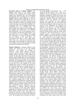 Venkat et al., World J Pharm Sci 2014; 2(2): 149-160

Extraction process of plasma samples: Two
hundred micro liters of the spiked plasma
calibration curve standards and the quality control
samples were transferred into a set of pre-labeled
polypropylene tubes containing 50 µL of internal
standard dilution (approx.100ng/mL of PEN &
4HPEN). The tubes were added 100 µL of 0.5%
formic acid solution in water and vortexed for well
mixing. The Strata-X 30mg/1CC cartridges placed
on the solid phase extraction (SPE) chamber were
conditioned with 1 mL of methanol followed by
equilibrating with 1 mL of Milli-Q water. The
above samples were loaded on to the cartridges and
the cartridges were washed with 1 mL of Milli-Q
water followed by 1 mL of 10% methanol in water.
The cartridges were dried for approximately 1 min
and eluted with 1 mL of methanol. The eluents
were evaporated in a stream of nitrogen at 500C
and the residues in the dried tubes were
reconstituted with 300µL of the mobile phase.
These tubes were vortexed and transferred into
auto-sampler vials and loaded. An aliquot of 10μL
of the sample was drawn each time from the loaded
vials and then analyzed by LC-MS/MS.

the back-calculated concentrations was ± 15%
except for LLOQ, where it was ± 20%. For a
calibration run to be accepted at least 75% of the
standards, including the LLOQ and ULOQ, were
required to meet the acceptance criteria and no two
consecutive standards should fail, otherwise the
calibration curve was rejected. Five replicate
analyses were performed on each calibration
standard. The samples were run in the order from
low to high concentration. Intra-assay precision and
accuracy were determined by analyzing six
replicates at four (H, M, L, LLOQ) different QC
levels on five different runs. The acceptance
criteria included accuracy within ± 15% deviation
from the nominal values, except the LLOQ, where
it should be ± 20%, and a precision of ≤ 15% coefficient variance or relative standard deviation
(%CV or RSD), except for LLOQ, where it should
be ≤ 20%. Recovery of the analytes from the
extraction procedure was determined by comparing
the areas of the analytes in spiked plasma (six each
of low, medium and high QCs) with the those of
the analytes in samples prepared by spiking the
extracted drug-free plasma with the same amounts
of the analytes at the step immediately prior to
chromatography. Similarly, recovery of the IS was
determined by comparing the mean peak areas of
the extracted QC (H, M & L) samples (n=18) with
those of the IS in samples prepared by spiking the
extracted drug-free plasma samples with the same
amounts of IS at the step immediately prior to
chromatography. The dilution integrity exercise
was performed with the aim of validating the
dilution test to be carried out on higher analyte
concentrations above the upper limit of quantitation
(ULOQ) during real-time analysis of unknown
subject samples. The dilution integrity experiment
was carried out at 2.0 times the ULOQ (Higher
Standard) concentration for both analytes. Six
replicates each of quarter concentrations were
prepared and their concentrations were calculated
by applying the dilution factor 4.These dilution
integrity quality control (DIQC) samples were
included in the precision and accuracy batch as
DIQC samples. The acceptances of these samples
were similar to QC samples. Stability tests were
conducted to evaluate the analyte stability in stock
solutions and in plasma samples under different
conditions. The stock solution stability at room
temperature and refrigerated conditions (1-10oC)
was determined by comparing area response of the
analytes (stability samples) with the response of the
sample prepared from fresh stock solution. Benchtop stability for 10.33 hours, auto sampler
(processed sample) stability for 48.66 hours, freeze
thaw stability for six cycles and long term stability
for 50.0 days were tested at LQC and HQC levels
using six replicates at each level. Samples were
considered to be stable if assay values were within

Method Validation: A through validation of the
method was carried out as per the USFDA
guidelines17. The method was validated for
selectivity, matrix effect, linearity, precision,
accuracy, recovery, dilution integrity and various
stability studies. Selectivity of the method was
assessed by analyzing eight blank human plasma
matrixes which includes each one lot of hemolytic
& lipemic plasma. The responses of the interfering
substances or background noises at the retention
time of the PEN and 4HPEN are acceptable if they
are less than 20% of the response of the lowest
standard curve point or LLOQ. The responses of
the interfering substances or background noise at
the retention time of the internal standard are
acceptable if they are less than 5 % of the mean
response of internal standard in selectivity LLOQ
samples. Matrix effect was investigated to ensure
that precision, selectivity and sensitivity were not
compromised by the matrix. The matrix effect was
checked with eight different lots of EDTA plasma
which inclusive of hemolytic & lipemic plasma
lots. Triplicate samples each of LQC and HQC
were prepared from different lots of plasma (48 QC
samples in total). Linearity was tested for PEN and
4HPEN in the concentration ranges 0.200-302.739
and 0.100-30.052 ng/mL respectively. For the
determination of linearity, standard calibration
curves containing at least eight points (nonzero
standards) were plotted and checked. In addition,
blank plasma samples were also analyzed to
confirm the absence of direct interferences, but
these data were not used to construct the calibration
curve. The acceptance limit of accuracy for each of
151

 