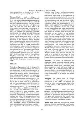 Venkat et al., World J Pharm Sci 2014; 2(2): 149-160

the acceptance limits of accuracy ± 15% for their
nominal values and precision ≤15% CV.

ionization mode. To get a good chromatographic
separation with the desired response, it was
observed that mobile phase as well as selection of
column was an important criterion. It was found
that an isocratic mobile phase system consisting of
5mM ammonium acetate and acetonitrile (15:85,
v/v) achieves good reproducible response, which
was finally adopted. The retention times of PEN,
4HPEN, DPEN and D4HPEN were 2.42, 1.98, 2.40
and 2.00 min respectively. A flow rate of 0.6
mL/min produced good peak shapes and permitted
a run time of 3.00 min. A good internal standard
must mimic the analytes during extraction and
compensate for any analyte on the column,
especially with LC-MS/MS analysis, where matrix
effects can lead to poor analytical results. In the
initial stages of this work, several compounds were
investigated to find a suitable internal standard and
finally deuterated compounds of both the interested
analytes were found to be best available for the
present purpose. Clean samples are essential for
minimizing ion suppression or enhancement in LCMS/MS technique to reduce matrix effect. Hence,
solid phase extraction was used for the sample
preparation in this work. Other extraction technique
like LLE and PPT were also tried, but SPE was
found to be optimal; it can produce a clean
chromatogram for a blank sample and yields good
reproducible recovery for analytes from the plasma.

Pharmacokinetic
study
design:
A
pharmacokinetic study was performed in healthy
(n=6) male subjects. Blood samples were collected
following oral administration of Penbutolol (20
mg) and 4-Hydroxy Penbutolol (300 mg) pre-dose
at 0.00, 0.33, 0.67, 1.00, 1.33, 1.67, 2.00, 2.33,
2.67, 3.00, 3.50, 4.00, 6.00, 8.00, 10.00, 12.00,
16.00, 24.00, 36.00, 48.00 and 72.00 hours in K2
EDTA vacutainer collection tubes (BD, Franklin,
NJ, USA). The tubes were centrifuged at 3200 rpm
for 20 min at 40C and the separated plasma was
collected in new labeled tubes. The collected
plasma samples were stored at -70 ± 100C until
their use. Plasma samples were spiked with IS and
processed as per extraction method described
above. Along with clinical samples, QC samples at
low, medium and high concentrations were assayed
minimum of two sets or 5% QC samples when
calculated against unknown clinical samples which
were distributed among the unknown samples in
the analytical run; not more than 33% of the QC
samples were greater than ±15 of the nominal
concentration and minimum 50% at each individual
QC’s should pass. Time profile of Penbutolol and
4-Hydroxy Penbutolol was analyzed by noncompartmental method using WinNonlin® version
5.2 (Pharsight Corporation, Mountain View, CA,
USA).

Selectivity: The degree of interference by
endogenous plasma constituents with the analyte
and IS was assessed by inspection of
chromatograms derived from a processed blank
plasma sample (pure blank & IS added blank). As
shown in Fig.4, 5. for individual analyte PEN and
4HPEN respectively, no significant interference in
the processed blank plasma samples were observed
at the retention times of the analyte and internal
standard.

RESULTS
Method development: As both the drug and its
metabolite were containing acidic as well as basic
functional groups in their chemical structures, the
mass spectrometric parameters were tuned in both
positive and negative polarity ionization modes.
Good and reproducible responses were achieved in
positive ionization mode. Data from the MRM
mode were considered to obtain selectivity. The
protonated form of each analyte and IS, the [M +
H]+ ion, was the parent ion in the Q1 spectrum and
was used as precursor ion to obtain Q3 product ion
spectra. The most sensitive mass transition was
monitored from m/z 292.1 → 236.1 for PEN, from
m/z 308.1 → 252.1 for 4HPEN, from m/z 301.1 →
237.1 for DPEN (IS) and from m/z 317.1 → 253.1
for D4HPEN (IS). We aimed to develop a simple
chromatographic method with a lesser run time.
Separation was tried using various combinations of
methanol and buffer with varying contents of each
component on a variety of columns, such as C8 and
C18 of different makes like Kromosil, Ace, Intersil,
Hypersil, Hypurity Advance, Zorbax, Discovery
and Chromatopak. The use of ammonium acetate
buffer at concentration of 5mM helped to achieve a
good response for MS detection in the positive

Sensitivity: The lowest limit of reliable
quantification for the analyte was set at the
concentration of the LLOQ. The precision and
accuracy at LLOQ concentration was found to be
5.3 CV & 103.7% for PEN and 6.9 CV & 101.7%
for 4HPEN.
Extraction efficiency: A simple solid phase
extraction with strata-X cartridges were found to be
rugged and provided the cleanest samples. The
recoveries of the analytes and internal standards
were good and reproducible. The overall mean
recoveries with precision range of Penbutolol and
4-Hydroxy Penbutolol was presented in Table.1.
Matrix effect: There was no significant matrix
effect was observed in all the eight lots of human
plasma for the analyte at low and high QC level
152

 
