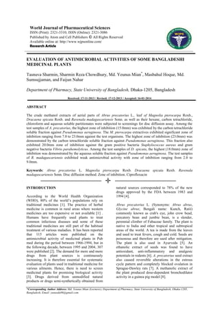 World Journal of Pharmaceutical Sciences
ISSN (Print): 2321-3310; ISSN (Online): 2321-3086
Published by Atom and Cell Publishers © All Rights Reserved
Available online at: http://www.wjpsonline.com/
Research Article

EVALUATION OF ANTIMICROBIAL ACTIVITIES OF SOME BANGLADESHI
MEDICINAL PLANTS
Tasnuva Sharmin, Sharmin Reza Chowdhury, Md. Yeunus Mian*, Masbahul Hoque, Md.
Sumsujjaman, and Faijun Nahar
Department of Pharmacy, State University of Bangladesh, Dhaka-1205, Bangladesh
Received: 17-11-2013 / Revised: 17-12-2013 / Accepted: 16-01-2014

ABSTRACT
The crude methanol extracts of aerial parts of Abrus precatorius L., leaf of Magnolia pterocarpa Roxb.,
Dracaena spicata Roxb. and Ravenala madagascariensis Sonn. as well as their hexane, carbon tetrachloride,
chloroform and aqueous soluble partitionates were subjected to screenings for disc diffusion assay. Among the
test samples of A. precatorius, the highest zone of inhibition (15.0mm) was exhibited by the carbon tetrachloride
soluble fraction against Pseudomonas aeruginosa. The M. pterocarpa extractives exhibited significant zone of
inhibition ranging from 7.0 to 23.0mm against the test organisms. The highest zone of inhibition (23.0mm) was
demonstrated by the carbon tetrachloride soluble fraction against Pseudomonas aeruginosa. This fraction also
exhibited 20.0mm zone of inhibition against the gram positive bacteria Staphylococcus aureus and gram
negative bacteria Vibrio parahemolyticus. Among the test samples of D. spicata, the highest (18.0mm) zone of
inhibition was demonstrated by the aqueous soluble fraction against Pseudomonas aeruginosa. The test samples
of R. madagascariensis exhibited weak antimicrobial activity with zone of inhibition ranging from 2.0 to
9.0mm.
Keywords: Abrus precatorius L. Magnolia pterocarpa Roxb. Dracaena spicata Roxb. Ravenala
madagascariensis Sonn. Disc diffusion method. Zone of inhibition. Ciprofloxacin

INTRODUCTION
According to the World Health Organization
(WHO), 80% of the world’s populations rely on
traditional medicines [1]. The practice of herbal
medicine is common in rural areas where western
medicines are too expensive or not available [1] .
Humans have frequently used plants to treat
common infectious diseases and some of these
traditional medicines are still part of the habitual
treatment of various maladies. It has been reported
that 115 articles were published on the
antimicrobial activity of medicinal plants in Pub
med during the period between 1966-1994, but in
the following decade, between 1995 and 2004, 307
were published [2]. The demand for more and more
drugs from plant sources is continuously
increasing. It is therefore essential for systematic
evaluation of plants used in traditional medicine for
various ailments. Hence, there is need to screen
medicinal plants for promising biological activity
[3]. Drugs derived from unmodified natural
products or drugs semi-synthetically obtained from

natural sources corresponded to 78% of the new
drugs approved by the FDA between 1983 and
1994 [4].
Abrus precatorius L. (Synonyms: Abrus abrus,
Glycine abrus; Bengali name: Kunch, Ratii)
commonly known as crab's eye, john crow bead,
precatory bean and jumbie bean, is a slender,
perennial climber of Fabaceae family. The plant is
native to India and other tropical and subtropical
areas of the world. A tea is made from the leaves
and used to treat fevers, cough and cold. Seeds are
poisonous and therefore are used after mitigation.
The plant is also used in Ayurveda [5]. An
ethanolic extract of seeds was found to have
antioxidant, anti-inflammatory and analgesic
potentials in rodents [6]. A. precatorius seed extract
also caused reversible alterations in the estrous
cycle pattern and completely blocked ovulation in
Sprague-Dawley rats [7]. A methanolic extract of
the plant produced dose-dependent bronchodilator
activity in a guinea pig model [8].

*Corresponding Author Address: Md. Yeunus Mian (Lecturer), Department of Pharmacy, State University of Bangladesh, Dhaka-1205,
Bangladesh, Email: yunusdu06@gmail.com

 