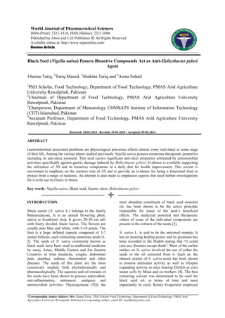 World Journal of Pharmaceutical Sciences
ISSN (Print): 2321-3310; ISSN (Online): 2321-3086
Published by Atom and Cell Publishers © All Rights Reserved
Available online at: http://www.wjpsonline.com/
Review Article

Black Seed (Nigella sativa) Possess Bioactive Compounds Act as Anti-Helicobacter pylori
Agent
1Saima Tariq, 2Tariq Masud, 3Shahina Tariq and 4Asma Sohail
1

PhD Scholar, Food Technology, Department of Food Technology, PMAS Arid Agriculture
University Rawalpindi, Pakistan
2
Chairman of Department of Food Technology, PMAS Arid Agriculture University
Rawalpindi, Pakistan
3
Chairperson, Department of Meteorology COMSATS Institute of Information Technology
(CIIT) Islamabad, Pakistan
4
Assistant Professor, Department of Food Technology, PMAS Arid Agriculture University
Rawalpindi, Pakistan
Received: 18-01-2014 / Revised: 25-01-2014 / Accepted: 05-02-2014

ABSTRACT
Gastrointestinal associated problems are physiological processes effects almost every individual at some stage
of their life. Among the various plants studied previously Nigella sativa possess numerous therapeutic properties
including its anti-ulcer potential. This seed carries significant anti-ulcer properties arbitrated by antimicrobial
activities specifically against gastric damage induced by Helicobacter pylori. Evidence is available supporting
the utilization of NS and its bioactive components in a daily diet for health improvement. This review is
envisioned to emphasis on the curative role of NS and to provide an evidence for being a functional food to
protect from a range of malaises. An attempt is also made to emphasize aspects that need further investigations
for it to be use in clinics in future.
Key words: Nigella sativa, Black seed, Gastric ulcer, Helicobacter pylori

INTRODUCTION
Black cumin (N. sativa L.) belongs to the family
Ranunculaceae. It is an annual flowering plant,
native to Southwest Asia. It grows 20-30 cm tall,
with finely divided, linear leaves. The flowers are
usually pale blue and white, with 5-10 petals. The
fruit is a large inflated capsule composed of 3-7
united follicles, each containing numerous seeds [1,
2]. The seeds of N. sativa commonly known as
black seed, have been used in traditional medicine
by many Asian, Middle Eastern and Far Eastern
Countries to treat headache, coughs, abdominal
pain, diarrhea, asthma, rheumatism and other
diseases. The seeds of this plant are the most
extensively studied, both phytochemically and
pharmacologically. The aqueous and oil extracts of
the seeds have been shown to possess antioxidant,
anti-inflammatory, anticancer, analgesic and
antimicrobial activities. Thymoquinone (TQ), the

most abundant constituent of black seed essential
oil, has been shown to be the active principle
responsible for many of the seed‟s beneficial
effects. The medicinal potential and therapeutic
values of some of the individual components are
present in the extracts of the seeds [3].
N. sativa L. is said to be the universal remedy. It
has an amazing healing power and its greatness has
been recorded in the Hadith stating that “it could
cure any diseases except death”. Most of the earlier
studies on N. sativa involved the use of either the
seeds or the oil extracted from it. Such as, the
ethanol extract of N. sativa seeds has been shown
to possess antitumor activity as well as lifespan
expanding activity in mice bearing Ehrlich as cites
tumor cells by Musa and co-workers [4]. The best
extracting solvent was determined to be used for
black seed oil, in terms of time and most
importantly its yield. Rotary Evaporator employed

*Corresponding Author Address: Mrs. Saima Tariq, PhD Scholar Food Technology, Department of Food Technology, PMAS Arid
Agriculture University Rawalpindi, Pakistan Corresponding Author; email ID: manikhn@yahoo.com

 