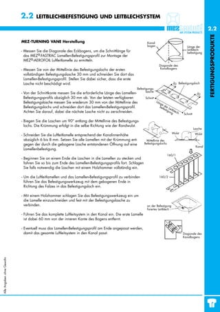 2.2      LEITBLECHBEFESTIGUNG UND LEITBLECHSYSTEM

                                                                                                                                                               2.2




                                                                                                                                                               FERTIGUNGSPRODUKTE
                           MEZ-TURNING VANE Herstellung                                                      Kanal-
                                                                                                             bogen                            Länge der
                           - Messen Sie die Diagonale des Eckbogens, um die Schnittlänge für                                                  Leitblech-
                                                                                                                                              befestigung
                             das MEZ®-FASTRAC Lamellen-Befestigungsprofil zur Montage der
                             MEZ®-AEROFOIL Luftleitlamelle zu ermitteln.
                                                                                                                        Diagonale des
                           - Messen Sie von der Mittellinie des Befestigungslochs der ersten                            Kanalbogens

                             vollständigen Befestigungslasche 30 mm und schneiden Sie dort das
                             Lamellen-Befestigungsprofil. Stellen Sie dabei sicher, dass die erste
                             Lasche nicht beschädigt wird.                                                                         30 Befestigungsloch

                                                                                                     Befestigungs-
                                                                                                            lasche
                           - Von der Schnittkante messen Sie die erforderliche Länge des Lamellen-                                                      30
                             Befestigungsprofils abzüglich 30 mm ab. Von der letzten verfügbaren           Schnitt
                             Befestigungslasche messen Sie wiederum 30 mm von der Mittellinie des                     Län
                                                                                                                        ge
                             Befestigungslochs und schneiden dort das Lamellen-Befestigungsprofil.                      be der L
                                                                                                                          fes eit
                                                                                                                             tig ble
                             Achten Sie darauf, dabei die nächste Lasche nicht zu zerschneiden.                                 ung ch
                                                                                                                                        -   Schnitt

                           - Biegen Sie die Laschen um 90° entlang der Mittellinie des Befestigungs-
                             lochs. Die Krümmung erfolgt in die selbe Richtung wie der Randwulst.
                                                                                                                                                      Lasche
                                                                                                                                   Wulst               Wulst
                           - Schneiden Sie die Luftleitlamelle entsprechend der Kanalinnenhöhe
                             abzüglich 6 bis 8 mm. Setzen Sie alle Lamellen mit der Krümmung ent-           Mittellinie des
                             gegen der durch die gebogene Lasche entstandenen Öffnung auf eine             Befestigungslochs
                                                                                                                                                       Kanal
                             Lamellenbefestigung.
                                                                                                                               160/1
                           - Beginnen Sie an einem Ende die Laschen in die Lamellen zu stecken und
                             fahren Sie so bis zum Ende des Lamellen-Befestigungsprofils fort. Schlagen
                             Sie falls notwendig die Laschen mit einem Holzhammer vollständig ein.

                           - Um die Luftleitlamellen und das Lamellen-Befestigungsprofil zu verbinden                   160/2
                             führen Sie das Befestigungswerkzeug mit dem gebogenen Ende in
                             Richtung des Falzes in das Befestigungsloch ein.

                           - Mit einem Holzhammer schlagen Sie das Befestigungswerkzeug ein um
                             die Lamelle einzuschneiden und fest mit der Befestigungslasche zu
                             verbinden.                                                                      an der Befestigung
                                                                                                             fixiertes Leitblech
                           - Führen Sie das komplette Luftleitsystem in den Kanal ein. Die erste Lamelle
                             ist dabei 60 mm von der inneren Kante des Bogens entfernt.

                           - Eventuell muss das Lamellen-Befestigungsprofil am Ende angepasst werden,
                             damit das gesamte Luftleitsystem in den Kanal passt.                                                           Diagonale des
                                                                                                                                            Kanalbogens
Alle Angaben ohne Gewähr
 